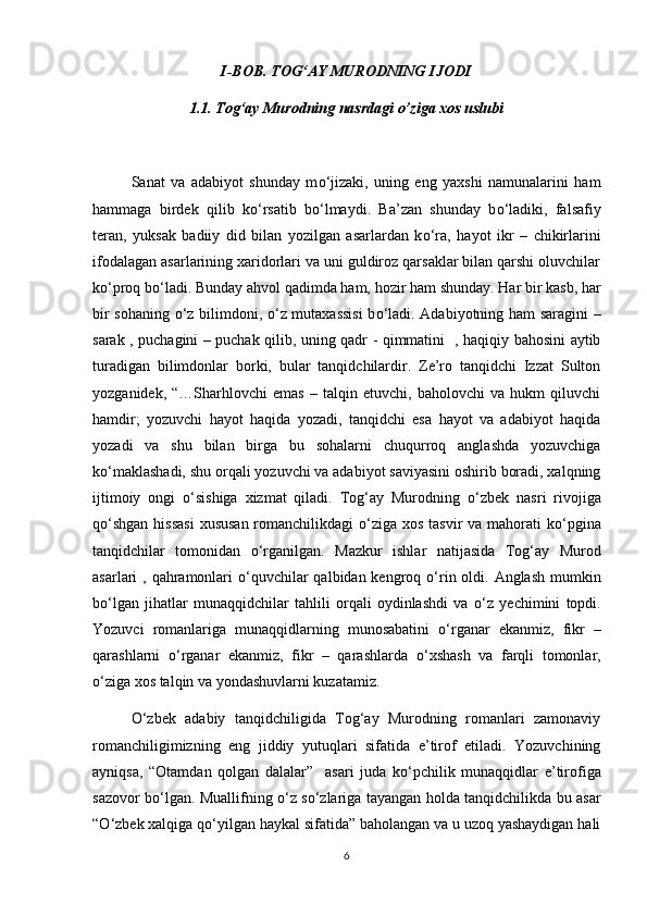 I-BOB. TOG‘AY MURODNING IJODI
1.1. Tog‘ay Murodning nasrdagi o’ziga xos uslubi
Sanat   va   adabiyot   shunday   m о ‘jizaki,   uning   eng   yaxshi   namunalarini   ham
hammaga   birdek   qilib   k о ‘rsatib   b о ‘lmaydi.   Ba’zan   shunday   b о ‘ladiki,   falsafiy
teran,   yuksak   badiiy   did   bilan   yozilgan   asarlardan   k о ‘ra,   hayot   ikr   –   chikirlarini
ifodalagan asarlarining xaridorlari va uni guldiroz qarsaklar bilan qarshi oluvchilar
k о ‘proq b о ‘ladi. Bunday ahvol qadimda ham, hozir ham shunday. Har bir kasb, har
bir sohaning   о ‘z bilimdoni,   о ‘z mutaxassisi  b о ‘ladi. Adabiyotning ham saragini  –
sarak , puchagini – puchak qilib, uning qadr - qimmatini   , haqiqiy bahosini aytib
turadigan   bilimdonlar   borki,   bular   tanqidchilardir.   Ze’ro   tanqidchi   Izzat   Sulton
yozganidek,   “…Sharhlovchi   emas   –   talqin   etuvchi,   baholovchi   va   hukm   qiluvchi
hamdir;   yozuvchi   hayot   haqida   yozadi,   tanqidchi   esa   hayot   va   adabiyot   haqida
yozadi   va   shu   bilan   birga   bu   sohalarni   chuqurroq   anglashda   yozuvchiga
k о ‘maklashadi, shu orqali yozuvchi va adabiyot saviyasini oshirib boradi, xalqning
ijtimoiy   ongi   о ‘sishiga   xizmat   qiladi.   Tog‘ay   Murodning   о ‘zbek   nasri   rivojiga
q о ‘shgan hissasi  xususan romanchilikdagi   о ‘ziga xos tasvir  va mahorati  k о ‘pgina
tanqidchilar   tomonidan   о ‘rganilgan.   Mazkur   ishlar   natijasida   Tog‘ay   Murod
asarlari , qahramonlari   о ‘quvchilar  qalbidan kengroq   о ‘rin oldi. Anglash mumkin
b о ‘lgan   jihatlar   munaqqidchilar   tahlili   orqali   oydinlashdi   va   о ‘z   yechimini   topdi.
Yozuvci   romanlariga   munaqqidlarning   munosabatini   о ‘rganar   ekanmiz,   fikr   –
qarashlarni   о ‘rganar   ekanmiz,   fikr   –   qarashlarda   о ‘xshash   va   farqli   tomonlar,
о ‘ziga xos talqin va yondashuvlarni kuzatamiz. 
О ‘zbek   adabiy   tanqidchiligida   Tog‘ay   Murodning   romanlari   zamonaviy
romanchiligimizning   eng   jiddiy   yutuqlari   sifatida   e’tirof   etiladi.   Yozuvchining
ayniqsa,   “Otamdan   qolgan   dalalar”     asari   juda   k о ‘pchilik   munaqqidlar   e’tirofiga
sazovor b о ‘lgan. Muallifning   о ‘z s о ‘zlariga tayangan holda tanqidchilikda bu asar
“ О ‘zbek xalqiga q о ‘yilgan haykal sifatida” baholangan va u uzoq yashaydigan hali
6