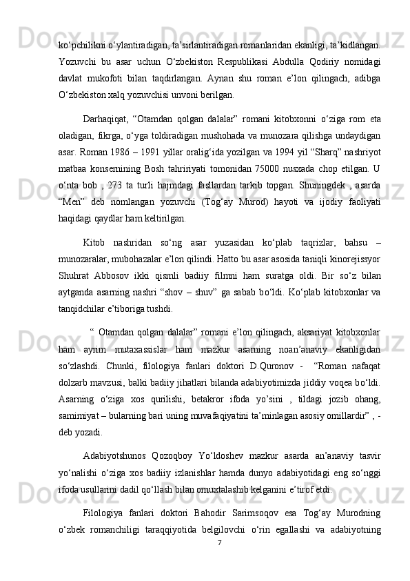 k о ‘pchilikni  о ‘ylantiradigan, ta’sirlantiradigan romanlaridan ekanligi, ta’kidlangan.
Yozuvchi   bu   asar   uchun   О ‘zbekiston   Respublikasi   Abdulla   Qodiriy   nomidagi
davlat   mukofoti   bilan   taqdirlangan.   Aynan   shu   roman   e’lon   qilingach,   adibga
О ‘zbekiston xalq yozuvchisi unvoni berilgan.
Darhaqiqat,   “Otamdan   qolgan   dalalar”   romani   kitobxonni   о ‘ziga   rom   eta
oladigan, fikrga,   о ‘yga toldiradigan mushohada va munozara qilishga undaydigan
asar. Roman 1986 – 1991 yillar oralig‘ida yozilgan va 1994 yil “Sharq” nashriyot
matbaa   konsernining   Bosh   tahririyati   tomonidan   75000   nusxada   chop   etilgan.   U
о ‘nta   bob   ,   273   ta   turli   hajmdagi   fasllardan   tarkib   topgan.   Shuningdek   ,   asarda
“Men”   deb   nomlangan   yozuvchi   (Tog‘ay   Murod)   hayoti   va   ijodiy   faoliyati
haqidagi qaydlar ham keltirilgan. 
Kitob   nashridan   s о ‘ng   asar   yuzasidan   k о ‘plab   taqrizlar,   bahsu   –
munozaralar, mubohazalar e’lon qilindi. Hatto bu asar asosida taniqli kinorejissyor
Shuhrat   Abbosov   ikki   qismli   badiiy   filmni   ham   suratga   oldi.   Bir   s о ‘z   bilan
aytganda   asarning   nashri   “shov   –   shuv”   ga   sabab   b о ‘ldi.   K о ‘plab   kitobxonlar   va
tanqidchilar e’tiboriga tushdi.    
    “   Otamdan   qolgan   dalalar”   romani   e’lon   qilingach,   aksariyat   kitobxonlar
ham   ayrim   mutaxassislar   ham   mazkur   asarning   noan’anaviy   ekanligidan
s о ‘zlashdi.   Chunki,   filologiya   fanlari   doktori   D.Quronov   -     “Roman   nafaqat
dolzarb mavzusi, balki badiiy jihatlari bilanda adabiyotimizda jiddiy voqea b о ‘ldi.
Asarning   о ‘ziga   xos   qurilishi,   betakror   ifoda   yo’sini   ,   tildagi   jozib   ohang,
samimiyat – bularning bari uning muvafaqiyatini ta’minlagan asosiy omillardir” , -
deb yozadi.
Adabiyotshunos   Qozoqboy   Y о ‘ldoshev   mazkur   asarda   an’anaviy   tasvir
y о ‘nalishi   о ‘ziga   xos   badiiy   izlanishlar   hamda   dunyo   adabiyotidagi   eng   s о ‘nggi
ifoda usullarini dadil q о ‘llash bilan omuxtalashib kelganini e’tirof etdi. 
Filologiya   fanlari   doktori   Bahodir   Sarimsoqov   esa   Tog‘ay   Murodning
о ‘zbek   romanchiligi   taraqqiyotida   belgilovchi   о ‘rin   egallashi   va   adabiyotning
7