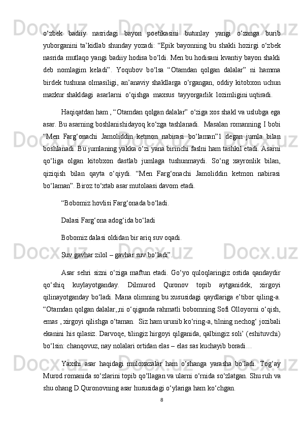 о ‘zbek   badiiy   nasridagi   bayon   poetikasini   butunlay   yangi   о ‘zanga   burib
yuborganini   ta’kidlab   shunday   yozadi:   “Epik   bayonning   bu  shakli   hozirgi   о ‘zbek
nasrida mutlaqo yangi badiiy hodisa b о ‘ldi. Men bu hodisani kvantiy bayon shakli
deb   nomlagim   keladi”.   Yoqubov   b о ‘lsa   “Otamdan   qolgan   dalalar”   ni   hamma
birdek  tushuna  olmasiligi,  an’anaviy  shakllarga   о ‘rgangan,  oddiy  kitobxon  uchun
mazkur shakldagi  asarlarni   о ‘qishga  maxsus  tayyorgarlik  lozimligini uqtiradi.
Haqiqatdan ham , “Otamdan qolgan dalalar”  о ‘ziga xos shakl va uslubga ega
asar. Bu asarning boshlanishidayoq k о ‘zga tashlanadi.   Masalan romanning I bobi
“Men   Farg‘onachi   Jamoliddin   ketmon   nabirasi   b о ‘laman”1   degan   jumla   bilan
boshlanadi. Bu jumlaning yakka  о ‘zi yana birinchi faslni ham tashkil etadi. Asarni
q о ‘liga   olgan   kitobxon   dastlab   jumlaga   tushunmaydi.   S о ‘ng   xayronlik   bilan,
qiziqish   bilan   qayta   о ‘qiydi.   “Men   Farg‘onachi   Jamoliddin   ketmon   nabirasi
b о ‘laman”. Biroz t о ‘xtab asar mutolaasi davom etadi. 
“Bobomiz hovlisi Farg‘onada b о ‘ladi. 
Dalasi Farg‘ona adog‘ida b о ‘ladi
Bobomiz dalasi oldidan bir ariq suv oqadi.
Suv gavhar zilol – gavhar suv b о ‘ladi”. 
Asar   sehri   sizni   о ‘ziga   maftun   etadi.   G о ‘yo   quloqlaringiz   ostida   qandaydir
q о ‘shiq   kuylayotganday.   Dilmurod   Quronov   topib   aytganidek,   xirgoyi
qilinayotganday b о ‘ladi. Mana olimning bu xususidagi qaydlariga e’tibor qiling-a.
“Otamdan qolgan dalalar,,ni   о ‘qiganda rahmatli bobomning Sofi Olloyorni  о ‘qish,
emas , xirgoyi qilishga  о ‘taman.  Siz ham urunib k о ‘ring-a, tilning nechog‘ jozibali
ekanini his qilasiz. Darvoqe, tilingiz hirgoyi qilganida, qalbingiz soli’ (eshituvchi)
b о ‘lsin: chanqovuz, nay nolalari ortidan elas – elas sas kuchayib boradi… 
Yaxshi   asar   haqidagi   muloxazalar   ham   о ‘shanga   yarasha   b о ‘ladi.   Tog‘ay
Murod romanida s о ‘zlarini topib q о ‘llagan va ularni  о ‘rnida s о ‘zlatgan. Shu ruh va
shu ohang D.Quronovning asar hususidagi  о ‘ylariga ham k о ‘chgan. 
8 