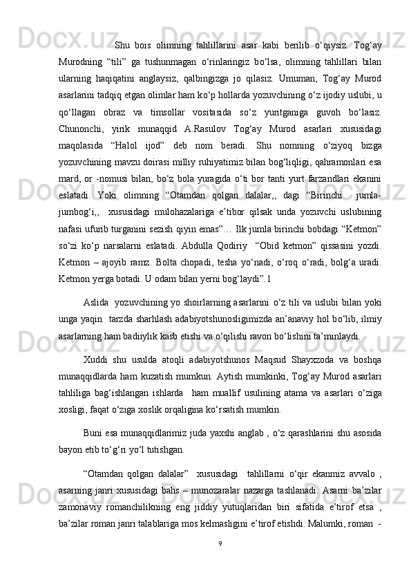            Shu   bois   olimning   tahlillarini   asar   kabi   berilib   о ‘qiysiz.   Tog‘ay
Murodning   “tili”   ga   tushunmagan   о ‘rinlaringiz   b о ‘lsa,   olimning   tahlillari   bilan
ularning   haqiqatini   anglaysiz,   qalbingizga   jo   qilasiz.   Umuman,   Tog‘ay   Murod
asarlarini tadqiq etgan olimlar ham k о ‘p hollarda yozuvchining  о ‘z ijodiy uslubi, u
q о ‘llagan   obraz   va   timsollar   vositasida   s о ‘z   yuritganiga   guvoh   b о ‘lasiz.
Chunonchi,   yirik   munaqqid   A.Rasulov   Tog‘ay   Murod   asarlari   xususidagi
maqolasida   “Halol   ijod”   deb   nom   beradi.   Shu   nomning   о ‘ziyoq   bizga
yozuvchining mavzu doirasi milliy ruhiyatimiz bilan bog‘liqligi, qahramonlari esa
mard,   or   -nomusi   bilan,   b о ‘z  bola   yuragida   о ‘ti   bor   tanti   yurt   farzandlari   ekanini
eslatadi.   Yoki   olimning   “Otamdan   qolgan   dalalar,,   dagi   “Birinchi     jumla-
jumbog‘i,,     xususidagi   mulohazalariga   e’tibor   qilsak   unda   yozuvchi   uslubining
nafasi ufurib turganini sezish qiyin emas”… Ilk jumla birinchi bobdagi “Ketmon”
s о ‘zi   k о ‘p   narsalarni   eslatadi.   Abdulla   Qodiriy     “Obid   ketmon”   qissasini   yozdi.
Ketmon   –   ajoyib   ramz.   Bolta   chopadi,   tesha   y о ‘nadi,   о ‘roq   о ‘radi,   bolg‘a   uradi.
Ketmon yerga botadi. U odam bilan yerni bog‘laydi”.1
Aslida   yozuvchining yo shoirlarning asarlarini   о ‘z tili va uslubi  bilan yoki
unga yaqin   tarzda sharhlash adabiyotshunosligimizda an’anaviy hol b о ‘lib, ilmiy
asarlarning ham badiiylik kasb etishi va  о ‘qilishi ravon b о ‘lishini ta’minlaydi.
Xuddi  shu  usulda  atoqli  adabiyotshunos  Maqsud  Shayxzoda  va  boshqa
munaqqidlarda   ham   kuzatish   mumkun.   Aytish   mumkinki,   Tog‘ay   Murod   asarlari
tahliliga   bag‘ishlangan   ishlarda     ham   muallif   usulining   atama   va   asarlari   о ‘ziga
xosligi, faqat  о ‘ziga xoslik orqaligina k о ‘rsatish mumkin.
Buni esa munaqqidlarimiz juda yaxshi anglab ,   о ‘z qarashlarini shu asosida
bayon etib t о ‘g‘ri y о ‘l tutishgan.
“Otamdan   qolgan   dalalar”     xususidagi     tahlillarni   о ‘qir   ekanmiz   avvalo   ,
asarning   janri   xususidagi   bahs   –   munozaralar   nazarga   tashlanadi.   Asarni   ba’zilar
zamonaviy   romanchilikning   eng   jiddiy   yutuqlaridan   biri   sifatida   e’tirof   etsa   ,
ba’zilar roman janri talablariga mos kelmasligini e’tirof etishdi. Malumki, roman  -
9 