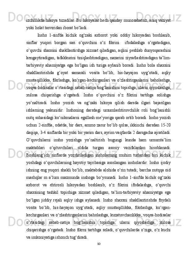 izchillikda hikoya tuzadilar. Bu hikoyalar hech qanday munosabatsiz, aniq vaziyat
yoki holat tasviridan iborat bo‘ladi. 
Insho   1-sinfda   kichik   og‘zaki   axborot   yoki   oddiy   hikoyadan   boshlanib,
sinflar   yuqori   borgan   sari   o‘quvchini   o‘z   fikrini     ifodalashga   o‘rgatadigan,
o‘quvchi shaxsini shakllantirshga xizmat qiladigan, aqlini peshlab dunyoqarashini
kengaytiradigan, tafakkurini tiniqlashtiradigan, nazarini ziyratlashtiradigan ta’lim-
tarbiyaviy   ahamiyatga   ega   bo‘lgan   ish   turiga   aylanib   boradi.   Insho   bola   shaxsini
shakllantirishda   g‘oyat   samarali   vosita   bo‘lib,   his-hayajon   uyg‘otadi,   aqliy
mustaqillikka, fikrlashga, ko‘rgan-kechirganlari  va o‘zlashtirganlarini  baholashga,
voqea-hodisalar o‘rtasidagi sabab-natija bog‘lanishini topishga, ularni qiyoslashga,
xulosa   chiqarishga   o‘rgatadi.   Insho   o‘quvchini   o‘z   fikrini   tartibga   solishga
yo‘naltiradi.   Insho   yozish   va   og‘zaki   hikoya   qilish   darsda   ilgari   bajarilgan
ishlarning   yakunidir.   Inshoning   darsdagi   umumlashtiruvchilik   roli   bog‘lanishli
nutq sohasidagi ko‘nikmalarni egallash me’yoriga qarab ortib boradi. Insho yozish
uchun 2-sinfda, odatda, bir dars, ammo zarur bo‘lib qolsa, ikkinchi darsdan 15-20
daqiqa, 3-4 sinflarda bir yoki bir yarim dars, ayrim vaqtlarda 2 darsgacha ajratiladi.
O‘quvchilarni   insho   yozishga   yo‘naltirish   bugungi   kunda   ham   umumta’lim
maktablari   o‘qituvchilari   oldida   turgan   asosiy   vazifalardan   hisoblanadi.
Boshlang‘ich   sinflarda   yozdiriladigan   insholarning   muhim   turlaridan   biri   kichik
yoshdagi   o‘quvchilarning   hayotiy   tajribasiga   asoslangan   insholardir.   Insho   ijodiy
ishning eng yuqori shakli bo‘lib, maktabda alohida o‘rin tutadi; barcha nutqqa oid
mashqlar   m   a’lum   mazmunda   inshoga   bo‘ysunadi.   Insho   1-sinfda   kichik   og‘zaki
axborot   va   ehtirosli   hikoyadan   boshlanib,   o‘z   fikrini   ifodalashga,   o‘quvchi
shaxsining   tashkil   topishiga   xizmat   qiladigan,   ta’lim-tarbiyaviy   ahamiyatga   ega
bo‘lgan   jiddiy   rejali   aqliy   ishga   aylanadi.   Insho   shaxsni   shakllantirishda   foydali
vosita   bo’lib,   his-hayajon   uyg‘otadi,   aqliy   mustaqillikka,   fikrlashga,   ko‘rgan-
kechirganlari va o‘zlashtirganlarini baholashga, kuzatuvchanlikka, voqea-hodisalar
o‘rtasidagi   sabab-natija   bog‘lanishni   topishga,   ularni   qiyoslashga,   xulosa
chiqarishga o‘rgatadi. Insho fikrni tartibga soladi, o‘quvchilarda o‘ziga, o‘z kuchi
va imkoniyatiga ishonch tug‘diradi. 
10 