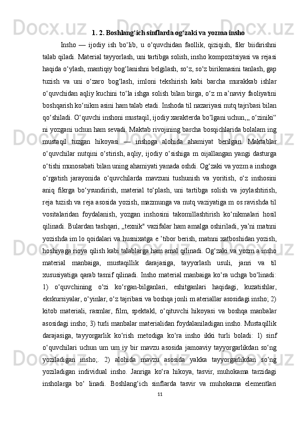 1. 2. Boshlang‘ich sinflarda og‘zaki va yozma insho
Insho   —   ijodiy   ish   bo‘lib,   u   o‘quvchidan   faollik,   qiziqish,   fikr   biidirishni
talab qiladi. Material tayyorlash, uni tartibga solish, insho kompozitsiyasi va rejasi
haqida o‘ylash, mantiqiy bog‘lanishni belgilash, so‘z, so‘z birikmasini tanlash, gap
tuzish   va   uni   o‘zaro   bog‘lash,   imloni   tekshirish   kabi   barcha   murakkab   ishlar
o‘quvchidan aqliy kuchini to‘la ishga solish bilan birga, o‘z m a’naviy faoliyatini
boshqarish ko‘nikm asini ham talab etadi. Inshoda til nazariyasi nutq tajribasi bilan
qo‘shiladi. O‘quvchi inshoni mustaqil, ijodiy xarakterda bo‘lgani uchun,,, o‘ziniki“
ni yozgani uchun ham sevadi. Maktab rivojining barcha bosqichlarida bolalam ing
mustaqil   tuzgan   hikoyasi   —   inshoga   alohida   ahamiyat   berilgan.   Maktablar
o‘quvchilar   nutqini   o‘stirish,   aqliy,   ijodiy   o‘sishiga   m   oijallangan   yangi   dasturga
o‘tishi munosabati bilan uning ahamiyati yanada oshdi. Og‘zaki va yozm a inshoga
o‘rgatish   jarayonida   o‘quvchilarda   mavzuni   tushunish   va   yoritish,   o‘z   inshosini
aniq   fikrga   bo‘ysundirish,   material   to‘plash,   uni   tartibga   solish   va   joylashtirish,
reja tuzish va reja asosida yozish, mazmunga va nutq vaziyatiga m os ravishda til
vositalaridan   foydalanish,   yozgan   inshosini   takomillashtirish   ko‘nikmalari   hosil
qilinadi. Bulardan tashqari, „texnik" vazifalar ham amalga oshiriladi, ya’ni matnni
yozishda im lo qoidalari va husnixatga e ’tibor berish, matnni xatboshidan yozish,
hoshiyaga rioya qilish kabi talablarga ham amal qilinadi. Og‘zaki va yozm a insho
material   manbaiga,   mustaqillik   darajasiga,   tayyorlash   usuli,   janri   va   til
xususiyatiga qarab tasnif qilinadi. Insho material manbaiga ko‘ra uchga bo‘linadi:
1)   o‘quvchining   o‘zi   ko‘rgan-bilganlari,   eshitganlari   haqidagi,   kuzatishlar,
ekskursiyalar, o‘yinlar, o‘z tajribasi va boshqa jonli m ateriallar asosidagi insho; 2)
kitob   materiali,   rasmlar,   film,   spektakl,   o‘qituvchi   hikoyasi   va   boshqa   manbalar
asosidagi insho; 3) turli manbalar materialidan foydalaniladigan insho. Mustaqillik
darajasiga,   tayyorgarlik   ko‘rish   metodiga   ko‘ra   insho   ikki   turli   boladi:   1)   sinf
o‘quvchilari   uchun   um   um   iy   bir   mavzu   asosida   jamoaviy   tayyorgarlikdan   so‘ng
yoziladigan   insho;.   2)   alohida   mavzu   asosida   yakka   tayyorgarlikdan   so‘ng
yoziladigan   individual   insho.   Janriga   ko‘ra   hikoya,   tasvir,   muhokama   tarzidagi
insholarga   bo‘   linadi.   Boshlang‘ich   sinflarda   tasvir   va   muhokama   elementlari
11 