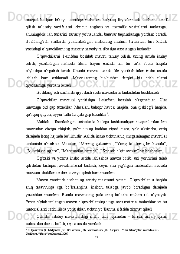 mavjud   bo‘lgan   hikoya   tarzidagi   inshodan   ko‘proq   foydalaniladi.   Inshoni   tasnif
qilish   ta’limiy   vazifalarni   chuqur   anglash   va   metodik   vositalarni   tanlashga,
shuningdek, ish turlarini zaruriy yo‘nalishda, baravar taqsimlashga yordam beradi.
Boshlang‘ich   sinflarda   yozdiriladigan   inshoning   muhim   turlaridan   biri   kichik
yoshdagi o‘quvchilam ing shaxsiy hayotiy tajribasiga asoslangan inshodir. 
O‘quvchilarni   1-sinfdan   boshlab   mavzu   tanlay   bilish,   uning   ustida   ishlay
bilish,   yoziladigan   inshoda   fikrni   bayon   etishda   har   bir   so‘z,   ibora   haqida
o‘ylashga   o‘rgatish   kerak.   Chunki   mavzu     ustida   fikr   yuritish   bilan   insho   ustida
ishlash   ham   oshlanadi.   Mavzularning   bir-biridan   farqini   his   etish   ularni
qiyoslashga yordam beradi. 
Boshlang‘ich sinflarda qiyoslash soda mavzularni tanlashdan boshlanadi. 
O‘quvchilar   mavzuni   yoritishga   1-sinfdan   boshlab   o‘rganadilar.   Ular
mavzuga oid gap tuzadilar. Masalan,  bahopr havosi  haqida, ona qishlog‘i haqida,
qo‘rqoq quyon, ayyor tulki haqida gap tuzadilar 4
. 
Maktab   o‘tkaziladigan   insholarda   ko‘zga   tashlanadigan   nuqsonlardan   biri
mavzudan   chetga   chiqish,   ya’ni   uning   haddan   ziyod   qisqa,   yoki   aksincha,   ortiq
darajada keng hajmda bo‘lishidir. Aslida insho uchun aniq chegaralangan mavzular
tanlanishi   o‘rinlidir.   Masalan,   “Mening   gulzorim”,   “Yozgi   ta’tilning   bir   kunida”,
“Biinchi qo‘ng‘iro”, “Matematika darsida”, “Sevimli o‘qituvchim” va boshqalar. 
Og‘zaki   va   yozma   insho   ustida   ishlashda   mavzu   berib,   uni   yoritishni   talab
qilishdan   tashqari,   avvalmaterial   tanlash,   keyin   shu   yig‘ilgan   materiallar   asosida
mavzuni shakllantirishni tavsiya qilish ham mumkin. 
Mavzu   zaminida   inshoning   asosiy   mazmuni   yotadi.   O‘quvchilar   u   haqida
aniq   tasavvurga   ega   bo‘lsalargina,   inshoni   talabga   javob   beradigan   darajada
yozishlari   mumkin.   Bunda   mavzuning   juda   aniq   bo‘lishi   muhim   rol   o‘ynaydi.
Puxta o‘ylab tanlangan mavzu o‘quvchilarning unga mos material tanlashlari va bu
materiallarni izchillikda yoritishlari uchun yo‘llanma sifatida xizmat qiladi. 
Odatda,   adabiy   mavzulardagi   insho   uch     qismdan   –   kirish,   asosiy   qism,
xulosadan iborat bo‘lib, reja asosida yoziladi. 
4
 K. Qosimova,S.  Matjonov , X.  G’ulomova , Sh. Yo’ldosheva ,Sh.  Sariyev .  “Ona tili o’qitish metodikasi”-
Toshkent, “Nosir” nashriyoti, 2009
12 