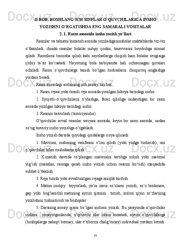 II-BOB. BOSHLANG‘ICH SINFLAR O‘QUVCHILARIGA INSHO
YOZISHNI O‘RGATISHDA ENG SAMARALI VOSITALAR
2. 1. Rasm asosoida insho yozish yo‘llari
Rasmlar va tabiatni kuzatish asosida yoziladiganinsholar maktablarda tez-tez
o‘tkaziladi,   chunki   rasmlar   bolalar   nutqiy   ijodini,   tasavvurini   boyitishga   xizmat
qiladi.   Rasmlarni   tomosha   qilish   kabi   sayohatlarga   chiqish   ham   bolalar   sezgisiga
ijobiy   ta’sir   ko‘rsatadi.   Hayotning   bola   tarbiyasida   hali   uchramagan   qirralari
ochiladi.   Rasm   o‘quvchilarga   tanish   bo‘lgan   hodisalarni   chuqurroq   anglashga
yordam beradi. 
Rasm asosidagi inshoning uch asosiy turi bor:
1. Rasm rejasi yoki rasmli reja asosida yozilgan hikoya tarzidagi insho. 
2.   Syujetli−o quvchilarni   o ylashga,   faraz   qilishga   undaydigan   bir   rasmʻ ʻ
asosida yozilgan hikoya tarzidagi insho. 
3. Rasmni tasvirlash (tasviriyinsho). 
O quvchilar   avval   rasmlar   seriyasi   asosida,   keyin   bir   rasm   asosida,   undan	
ʻ
so‘ng tasviriy insho yozishga o rgatiladi. 	
ʻ
Insho yozish darsida quyidagi qoidalarga rioya qilinadi:
1.   Mavzuni,   inshoning   vazifasini   e’lon   qilish   (yoki   yodga   tushirish),   uni
o quvchilar bilan muhokama qilish. 	
ʻ
2.   Kuzatish   davrida   to plangan   materialni   tartibga   solish   yoki   material	
ʻ
yig ish   (masalan,   rasmga   qarab   insho   yozish   uchun   rasmni   ko rish)   maqsadida	
ʻ ʻ
suhbat o tkazish. 	
ʻ
3. Reja tuzish yoki avvaltuzilgan rejaga aniqlik kiritish. 
4.   Matnn   inutqiy     tayyorlash,   ya’ni   zarur   so zlarni   yozish,   so z   birikmasi,	
ʻ ʻ
gap   yoki   bog lanishli	
ʻ   matnning   ayrim   qismini     tuzish ,   imlosi   qiyin   so zlarning	ʻ
yozilishini tushuntirish va boshqalar. 
5. Darsning asosiy  qismi  bo lgan inshoni  yozish.  Bu jarayonda o quvchilar	
ʻ ʻ
inshoni     yozayotganlarida,   o qituvchi   ular   ishini   kuzatadi,   ayrim   o quvchilarga	
ʻ ʻ
(boshqalarga xalaqit bermay, ular e’tiborini chalg itmay) individual yordam beradi.	
ʻ
15 