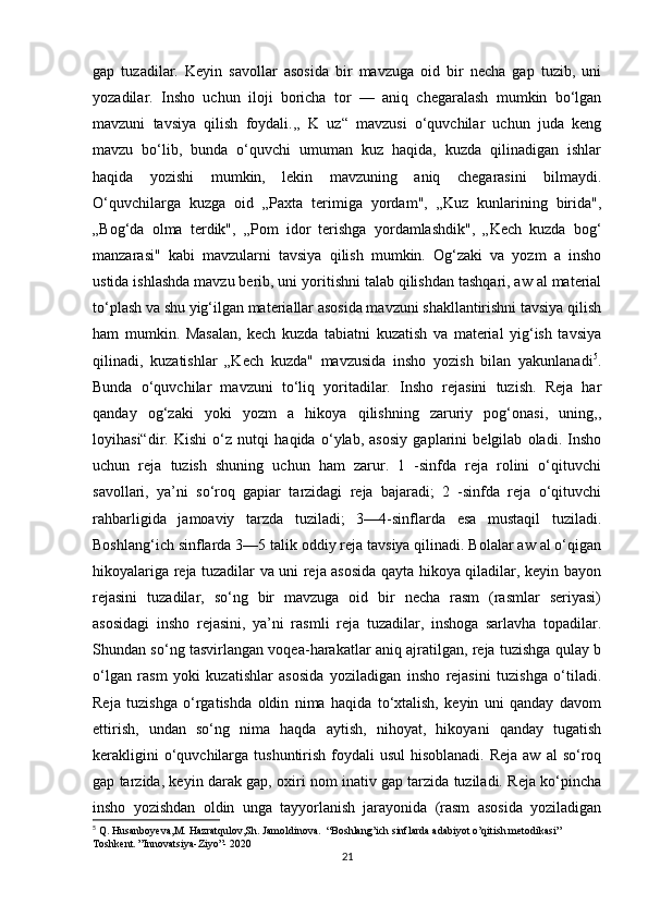 gap   tuzadilar.   Keyin   savollar   asosida   bir   mavzuga   oid   bir   necha   gap   tuzib,   uni
yozadilar.   Insho   uchun   iloji   boricha   tor   —   aniq   chegaralash   mumkin   bo‘lgan
mavzuni   tavsiya   qilish   foydali.,,   K   uz“   mavzusi   o‘quvchilar   uchun   juda   keng
mavzu   bo‘lib,   bunda   o‘quvchi   umuman   kuz   haqida,   kuzda   qilinadigan   ishlar
haqida   yozishi   mumkin,   lekin   mavzuning   aniq   chegarasini   bilmaydi.
O‘quvchilarga   kuzga   oid   „Paxta   terimiga   yordam",   „Kuz   kunlarining   birida",
„Bog‘da   olma   terdik",   „Pom   idor   terishga   yordamlashdik",   „Kech   kuzda   bog‘
manzarasi"   kabi   mavzularni   tavsiya   qilish   mumkin.   Og‘zaki   va   yozm   a   insho
ustida ishlashda mavzu berib, uni yoritishni talab qilishdan tashqari, aw al material
to‘plash va shu yig‘ilgan materiallar asosida mavzuni shakllantirishni tavsiya qilish
ham   mumkin.   Masalan,   kech   kuzda   tabiatni   kuzatish   va   material   yig‘ish   tavsiya
qilinadi,   kuzatishlar   „Kech   kuzda"   mavzusida   insho   yozish   bilan   yakunlanadi 5
.
Bunda   o‘quvchilar   mavzuni   to‘liq   yoritadilar.   Insho   rejasini   tuzish.   Reja   har
qanday   og‘zaki   yoki   yozm   a   hikoya   qilishning   zaruriy   pog‘onasi,   uning,,
loyihasi“dir.   Kishi   o‘z   nutqi   haqida   o‘ylab,   asosiy   gaplarini   belgilab   oladi.   Insho
uchun   reja   tuzish   shuning   uchun   ham   zarur.   1   -sinfda   reja   rolini   o‘qituvchi
savollari,   ya’ni   so‘roq   gapiar   tarzidagi   reja   bajaradi;   2   -sinfda   reja   o‘qituvchi
rahbarligida   jamoaviy   tarzda   tuziladi;   3—4-sinflarda   esa   mustaqil   tuziladi.
Boshlang‘ich sinflarda 3—5 talik oddiy reja tavsiya qilinadi. Bolalar aw al o‘qigan
hikoyalariga reja tuzadilar va uni reja asosida qayta hikoya qiladilar, keyin bayon
rejasini   tuzadilar,   so‘ng   bir   mavzuga   oid   bir   necha   rasm   (rasmlar   seriyasi)
asosidagi   insho   rejasini,   ya’ni   rasmli   reja   tuzadilar,   inshoga   sarlavha   topadilar.
Shundan so‘ng tasvirlangan voqea-harakatlar aniq ajratilgan, reja tuzishga qulay b
o‘lgan   rasm   yoki   kuzatishlar   asosida   yoziladigan   insho   rejasini   tuzishga   o‘tiladi.
Reja   tuzishga   o‘rgatishda   oldin   nima   haqida   to‘xtalish,   keyin   uni   qanday   davom
ettirish,   undan   so‘ng   nima   haqda   aytish,   nihoyat,   hikoyani   qanday   tugatish
kerakligini  o‘quvchilarga tushuntirish foydali  usul  hisoblanadi.  Reja aw  al  so‘roq
gap tarzida, keyin darak gap, oxiri nom inativ gap tarzida tuziladi. Reja ko‘pincha
insho   yozishdan   oldin   unga   tayyorlanish   jarayonida   (rasm   asosida   yoziladigan
5
 Q. Husanboyeva,M. Hazratqulov,Sh. Jamoldinova.  “Boshlang’ich sinflarda adabiyot o’qitish metodikasi”  
Toshkent. ”Innovatsiya-Ziyo”- 2020
21 