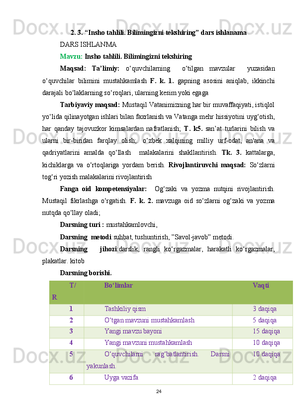 2. 3. “ Insho tahlili. Bilimingizni tekshiring”  dars ishlanama
DARS ISHLANMA
Mavzu:  Insho tahlili. Bilimingizni tekshiring
Maqsad:   Ta’limiy:   o‘quvchilarning     o‘tilgan   mavzular     yuzasidan
o‘quvchilar   bilimini   mustahkamlash   F.   k.   1.   gapning   asosini   aniqlab,   ikkinchi
darajali bo‘laklarning so‘roqlari, ularning kesim yoki egaga    
Tarbiyaviy maqsad:  Mustaqil Vatanimizning har bir muvaffaqiyati, istiqlol
yo‘lida qilinayotgan ishlari bilan faxrlanish va Vatanga mehr hissiyotini uyg‘otish,
har   qanday   tajovuzkor   kimsalardan   nafratlanish;   T.   k5.   san’at   turlarini   bilish   va
ularni   bir-biridan   farqlay   olish; .   o‘zbek   xalqining   milliy   urf-odat,   an'ana   va
qadriyatlarini   amalda   qo‘llash     malakalarini   shakllantirish.   Tk.   3.   kattalarga,
kichiklarga   va   o‘rtoqlariga   yordam   berish.   Rivojlantiruvchi   maqsad:   So‘zlarni
tog‘ri yozish malakalarini rivojlantirish
Fanga   oid   kompetensiyalar:     Og‘zaki   va   yozma   nutqini   rivojlantirish.
Mustaqil   fikrlashga   o‘rgatish.   F.   k.   2.   mavzuga   oid   so‘zlarni   og‘zaki   va   yozma
nutqda qo‘llay oladi;
Darsning turi :  mustahkamlovchi,  
Darsning  metodi :suhbat, tushuntirish, ”Savol-javob” metodi. 
Darsning       jihozi :darslik,   rangli   ko‘rgazmalar,   harakatli   ko‘rgazmalar,
plakatlar. kitob
Darsning borishi. 
T/
R Bo‘limlar Vaqti
1 Tashkiliy qism 3 daqiqa
2 O‘tgan mavzuni mustahkamlash 5 daqiqa
3 Yangi mavzu bayoni 15 daqiqa
4 Yangi mavzuni mustahkamlash 10 daqiqa
5 O‘quvchilarni   rag‘batlantirish.   Darsni
yakunlash.  10 daqiqa
6 Uyga vazifa 2 daqiqa
24 