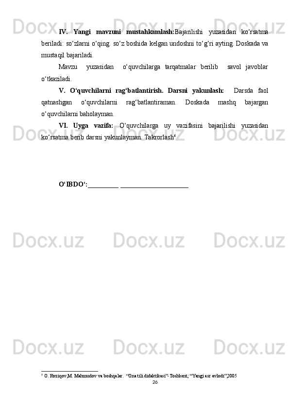 IV.   Yangi   mavzuni   mustahkamlash: Bajarilishi   yuzasidan   ko‘rsatma
beriladi: so‘zlarni o‘qing. so‘z boshida kelgan undoshni to‘g‘ri ayting. Doskada va
mustaqil bajariladi. 
Mavzu     yuzasidan     o‘quvchilarga   tarqatmalar   berilib     savol   javoblar
o‘tkaziladi. 
V.   O‘quvchilarni   rag‘batlantirish.   Darsni   yakunlash:     Darsda   faol
qatnashgan   o‘quvchilarni   rag‘batlantiraman.   Doskada   mashq   bajargan
o‘quvchilarni baholayman. 
VI.   Uyga   vazifa:   O‘quvchilarga   uy   vazifasini   bajarilishi   yuzasidan
ko‘rsatma berib darsni yakunlayman. Takrorlash 6
 
O‘IBDO‘:_________ ____________________
6
 O. Roziqov,M. Mahmudov va boshqalar.  “Ona tili didaktikasi”-Toshkent; “Yangi asr avlodi”,2005
26 