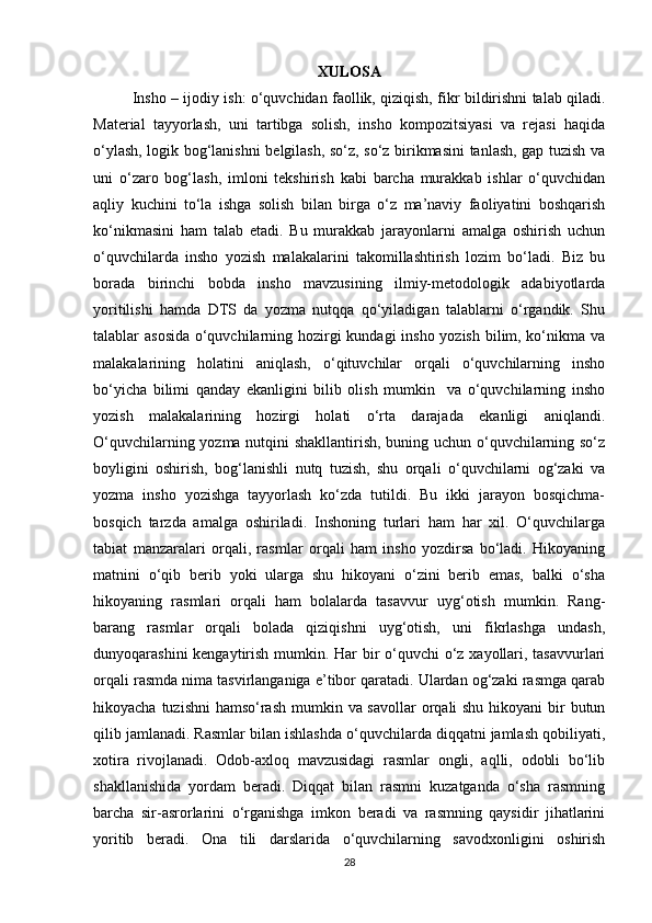 XULOSA
Insho – ijodiy ish: o‘quvchidan faollik, qiziqish, fikr bildirishni talab qiladi.
Material   tayyorlash,   uni   tartibga   solish,   insho   kompozitsiyasi   va   rejasi   haqida
o‘ylash, logik bog‘lanishni belgilash, so‘z, so‘z birikmasini tanlash, gap tuzish va
uni   o‘zaro   bog‘lash,   imloni   tekshirish   kabi   barcha   murakkab   ishlar   o‘quvchidan
aqliy   kuchini   to‘la   ishga   solish   bilan   birga   o‘z   ma’naviy   faoliyatini   boshqarish
ko‘nikmasini   ham   talab   etadi.   Bu   murakkab   jarayonlarni   amalga   oshirish   uchun
o‘quvchilarda   insho   yozish   malakalarini   takomillashtirish   lozim   bo‘ladi.   Biz   bu
borada   birinchi   bobda   insho   mavzusining   ilmiy-metodologik   adabiyotlarda
yoritilishi   hamda   DTS   da   yozma   nutqqa   qo‘yiladigan   talablarni   o‘rgandik.   Shu
talablar asosida o‘quvchilarning hozirgi kundagi insho yozish bilim, ko‘nikma va
malakalarining   holatini   aniqlash,   o‘qituvchilar   orqali   o‘quvchilarning   insho
bo‘yicha   bilimi   qanday   ekanligini   bilib   olish   mumkin     va   o‘quvchilarning   insho
yozish   malakalarining   hozirgi   holati   o‘rta   darajada   ekanligi   aniqlandi.
O‘quvchilarning yozma nutqini shakllantirish, buning uchun o‘quvchilarning so‘z
boyligini   oshirish,   bog‘lanishli   nutq   tuzish,   shu   orqali   o‘quvchilarni   og‘zaki   va
yozma   insho   yozishga   tayyorlash   ko‘zda   tutildi.   Bu   ikki   jarayon   bosqichma-
bosqich   tarzda   amalga   oshiriladi.   Inshoning   turlari   ham   har   xil.   O‘quvchilarga
tabiat   manzaralari   orqali,   rasmlar   orqali   ham   insho   yozdirsa   bo‘ladi.   Hikoyaning
matnini   o‘qib   berib   yoki   ularga   shu   hikoyani   o‘zini   berib   emas,   balki   o‘sha
hikoyaning   rasmlari   orqali   ham   bolalarda   tasavvur   uyg‘otish   mumkin.   Rang-
barang   rasmlar   orqali   bolada   qiziqishni   uyg‘otish,   uni   fikrlashga   undash,
dunyoqarashini  kengaytirish mumkin. Har bir  o‘quvchi o‘z xayollari, tasavvurlari
orqali rasmda nima tasvirlanganiga e’tibor qaratadi. Ulardan og‘zaki rasmga qarab
hikoyacha tuzishni  hamso‘rash  mumkin va savollar  orqali shu hikoyani  bir  butun
qilib jamlanadi. Rasmlar bilan ishlashda o‘quvchilarda diqqatni jamlash qobiliyati,
xotira   rivojlanadi.   Odob-axloq   mavzusidagi   rasmlar   ongli,   aqlli,   odobli   bo‘lib
shakllanishida   yordam   beradi.   Diqqat   bilan   rasmni   kuzatganda   o‘sha   rasmning
barcha   sir-asrorlarini   o‘rganishga   imkon   beradi   va   rasmning   qaysidir   jihatlarini
yoritib   beradi.   Ona   tili   darslarida   o‘quvchilarning   savodxonligini   oshirish
28 
