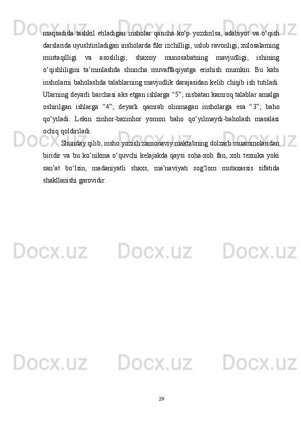 maqsadida   tashkil   etiladigan   insholar   qancha   ko‘p   yozdirilsa,   adabiyot   va   o‘qish
darslarida uyushtiriladigan insholarda fikr izchilligi, uslub ravonligi, xulosalarning
mustaqilligi   va   asosliligi,   shaxsiy   munosabatning   mavjudligi,   ishining
o‘qishliligini   ta’minlashda   shuncha   muvaffaqiyatga   erishish   mumkin.   Bu   kabi
insholarni baholashda  talablarning mavjudlik darajasidan kelib chiqib ish tutiladi.
Ularning deyarli barchasi aks etgan ishlarga “5”; nisbatan kamroq talablar amalga
oshirilgan   ishlarga   “4”;   deyarli   qamrab   olinmagan   insholarga   esa   “3”;   baho
qo‘yiladi.   Lekin   zinhor-bazinhor   yomon   baho   qo‘yilmaydi-baholash   masalasi
ochiq qoldiriladi. 
Shunday qilib, insho yozish zamonaviy maktabning dolzarb muammolaridan
biridir   va   bu   ko‘nikma   o‘quvchi   kelajakda   qaysi   soha-xoh   fan,   xoh   texnika   yoki
san’at   bo‘lsin,   madaniyatli   shaxs,   ma’naviyati   sog‘lom   mutaxassis   sifatida
shakllanishi garovidir. 
                           
29 