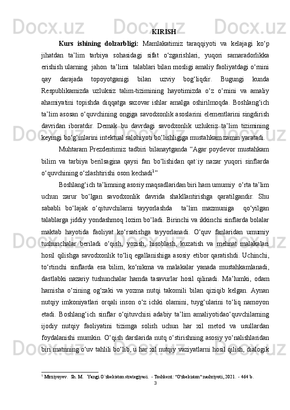 KIRISH
Kurs   ishining   dolzarbligi:   Mamlakatimiz   taraqqiyoti   va   kelajagi   ko‘p
jihatdan   ta’lim   tarbiya   sohasidagi   sifat   o‘zgarishlari,   yuqori   samaradorlikka
erishish ularning  jahon  ta’limi  talablari bilan mosligi amaliy faoliyatdagi o‘rnini
qay   darajada   topoyotganigi   bilan   uzviy   bog‘liqdir.   Bugungi   kunda
Respublikamizda   uzluksiz   talim-tizimining   hayotimizda   o‘z   o‘rnini   va   amaliy
ahamiyatini   topishda   diqqatga   sazovar   ishlar   amalga   oshirilmoqda.   Boshlang‘ich
ta’lim asosan  o‘quvchining ongiga savodxonlik asoslarini elementlarini singdirish
davridan   iboratdir.   Demak   bu   davrdagi   savodxonlik   uzluksiz   ta’lim   tizimining
keyingi bo‘g‘inlarini intektual salohiyoti bo‘lishligiga mustahkam zamin yaratadi. 
Muhtaram   Prezdentimiz   tadbiri   bilanaytganda   “Agar   poydevor   mustahkam
bilim   va   tarbiya   berilsagina   qaysi   fan   bo‘lishidan   qat`iy   nazar   yuqori   sinflarda
o‘quvchining o‘zlashtirishi oson kechadi 1
”
Boshlang‘ich ta’limning asosiy maqsadlaridan biri ham umumiy  o‘rta ta’lim
uchun   zarur   bo‘lgan   savodxonlik   davrida   shakllantirishga   qaratilgandir.   Shu
sababli   bo‘lajak   o‘qituvchilarni   tayyorlashda     ta’lim   mazmuniga     qo‘yilgan
talablarga jiddiy yondashmoq lozim bo‘ladi. Birinchi va ikkinchi sinflarda bolalar
maktab   hayotida   faoliyat   ko‘rsatishga   tayyorlanadi.   O‘quv   fanlaridan   umumiy
tushunchalar   beriladi   o‘qish,   yozish,   hisoblash,   kuzatish   va   mehnat   malakalari
hosil   qilishga   savodxonlik   to‘liq   egallanishiga   asosiy   etibor   qaratishdi.   Uchinchi,
to‘rtinchi   sinflarda   esa   bilim,   ko‘nikma   va   malakalar   yanada   mustahkamlanadi,
dastlabki   nazariy   tushunchalar   hamda   tasavurlar   hosil   qilinadi.   Ma’lumki,   odam
hamisha   o‘zining   og‘zaki   va   yozma   nutqi   takomili   bilan   qiziqib   kelgan.   Aynan
nutqiy   imkoniyatlari   orqali   inson   o‘z   ichki   olamini,   tuyg‘ularini   to‘liq   namoyon
etadi.   Boshlang‘ich   sinflar   o‘qituvchisi   adabiy   ta’lim   amaliyotidao‘quvchilarning
ijodiy   nutqiy   faoliyatini   tizimga   solish   uchun   har   xil   metod   va   usullardan
foydalanishi  mumkin. O‘qish darslarida nutq o‘stirishning asosiy yo‘nalishlaridan
biri matnning o‘uv tahlili bo‘lib, u har xil nutqiy vaziyatlarni hosil qilish, dialogik
1
 Mirziyoy е v.  Sh. M.   Yangi O`zb е kiston strat е giyasi.  - Toshk е nt: "O'zbekiston" nashriyoti, 2021.  - 464 b. 
3 