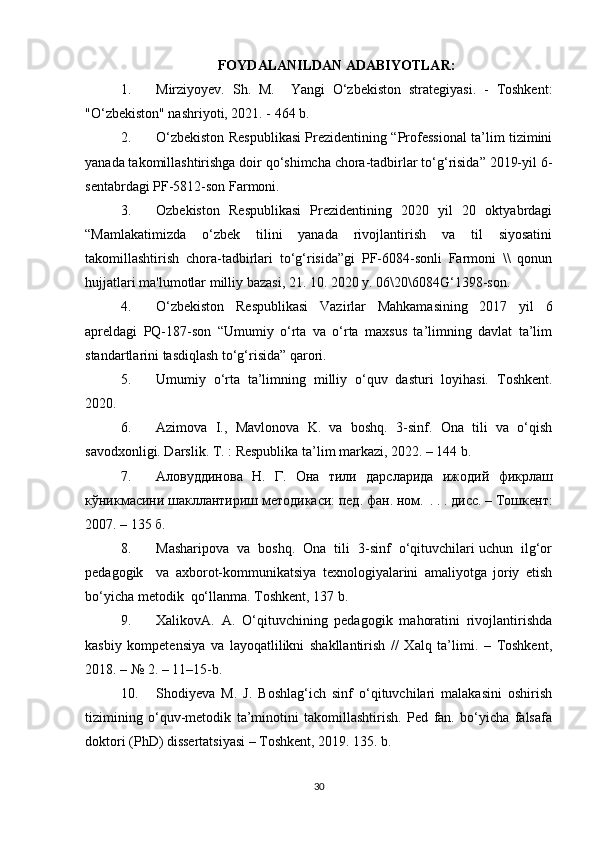 FOYDALANILDAN ADABIYOTLAR:
1. Mirziyoyеv.   Sh.   M.     Yangi   O‘zbеkiston   stratеgiyasi.   -   Toshkеnt:
"O‘zbekiston" nashriyoti, 2021. - 464 b. 
2. O‘zbekiston Respublikasi Prezidentining “Professional ta’lim tizimini
yanada takomillashtirishga doir qo‘shimcha chora-tadbirlar to‘g‘risida” 2019-yil 6-
sentabrdagi PF-5812-son Farmoni. 
3. Ozbеkiston   Rеspublikasi   Prеzidеntining   2020   yil   20   oktyabrdagi
“Mamlakatimizda   o‘zbеk   tilini   yanada   rivojlantirish   va   til   siyosatini
takomillashtirish   chora-tadbirlari   to‘g‘risida”gi   PF-6084-sonli   Farmoni   \\   qonun
hujjatlari ma'lumotlar milliy bazasi, 21. 10. 2020 y. 06\20\6084G‘1398-son. 
4. O‘zbekiston   Respublikasi   Vazirlar   Mahkamasining   2017   yil   6
apreldagi   PQ-187-son   “Umumiy   o‘rta   va   o‘rta   maxsus   ta’limning   davlat   ta’lim
standartlarini tasdiqlash to‘g‘risida” qarori. 
5. Umumiy   o‘rta   ta’limning   milliy   o‘quv   dasturi   loyihasi.   Toshkent.
2020.   
6. Azimova   I.,   Mavlonova   K.   va   boshq.   3-sinf.   Ona   tili   va   o‘qish
savodxonligi. Darslik. T. : Respublika ta’lim markazi, 2022. – 144 b. 
7. Аловуддинова   Н .   Г .   Она   тили   дарсларида   ижодa   фикрлаш
кўникмасини   шакллантириш   методикаси :  пед .  фан .  ном .  . . .  дисс . –  Тошкент :
2007. – 135  б . 
8. Masharipova  va  boshq.  Ona  tili  3-sinf  o‘qituvchilari uchun  ilg‘or
pedagogik     va   axborot-kommunikatsiya   texnologiyalarini   amaliyotga   joriy   etish
bo‘yicha metodik  qo‘llanma. Toshkent, 137 b. 
9. XalikovA.   A.   O‘qituvchining   pedagogik   mahoratini   rivojlantirishda
kasbiy   kompetensiya   va   layoqatlilikni   shakllantirish   //   Xalq   ta’limi.   –   Toshkent,
2018. – № 2. – 11–15-b. 
10. Shodiyeva   M.   J.   Boshlag‘ich   sinf   o‘qituvchilari   malakasini   oshirish
tizimining   o‘quv-metodik   ta’minotini   takomillashtirish.   Ped   fan.   bo‘yicha   falsafa
doktori (PhD) dissertatsiyasi – Toshkent, 2019. 135. b. 
30 