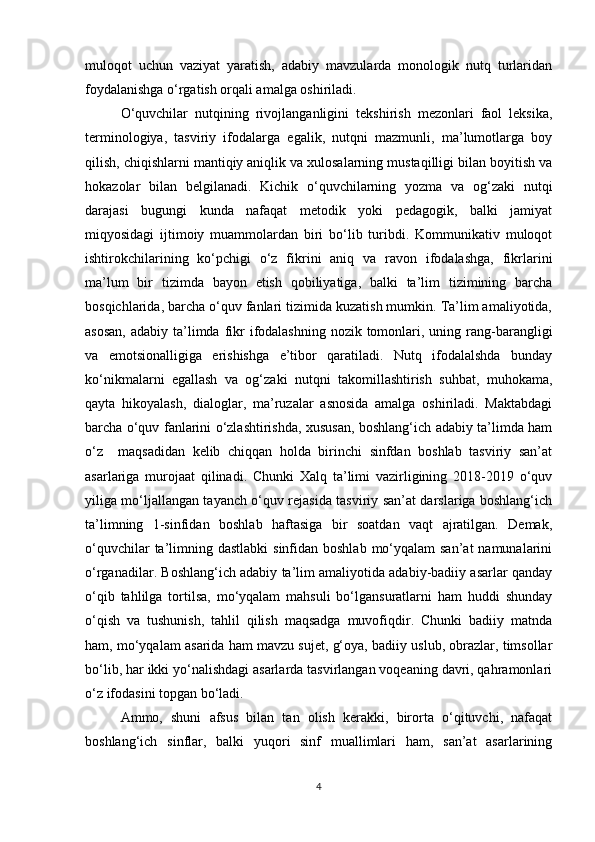 muloqot   uchun   vaziyat   yaratish,   adabiy   mavzularda   monologik   nutq   turlaridan
foydalanishga o‘rgatish orqali amalga oshiriladi. 
O‘quvchilar   nutqining   rivojlanganligini   tekshirish   mezonlari   faol   leksika,
terminologiya,   tasviriy   ifodalarga   egalik,   nutqni   mazmunli,   ma’lumotlarga   boy
qilish, chiqishlarni mantiqiy aniqlik va xulosalarning mustaqilligi bilan boyitish va
hokazolar   bilan   belgilanadi.   Kichik   o‘quvchilarning   yozma   va   og‘zaki   nutqi
darajasi   bugungi   kunda   nafaqat   metodik   yoki   pedagogik,   balki   jamiyat
miqyosidagi   ijtimoiy   muammolardan   biri   bo‘lib   turibdi.   Kommunikativ   muloqot
ishtirokchilarining   ko‘pchigi   o‘z   fikrini   aniq   va   ravon   ifodalashga,   fikrlarini
ma’lum   bir   tizimda   bayon   etish   qobiliyatiga,   balki   ta’lim   tizimining   barcha
bosqichlarida, barcha o‘quv fanlari tizimida kuzatish mumkin. Ta’lim amaliyotida,
asosan,  adabiy ta’limda fikr  ifodalashning nozik tomonlari, uning rang-barangligi
va   emotsionalligiga   erishishga   e’tibor   qaratiladi.   Nutq   ifodalalshda   bunday
ko‘nikmalarni   egallash   va   og‘zaki   nutqni   takomillashtirish   suhbat,   muhokama,
qayta   hikoyalash,   dialoglar,   ma’ruzalar   asnosida   amalga   oshiriladi.   Maktabdagi
barcha o‘quv fanlarini o‘zlashtirishda, xususan, boshlang‘ich adabiy ta’limda ham
o‘z     maqsadidan   kelib   chiqqan   holda   birinchi   sinfdan   boshlab   tasviriy   san’at
asarlariga   murojaat   qilinadi.   Chunki   Xalq   ta’limi   vazirligining   2018-2019   o‘quv
yiliga mo‘ljallangan tayanch o‘quv rejasida tasviriy san’at darslariga boshlang‘ich
ta’limning   1-sinfidan   boshlab   haftasiga   bir   soatdan   vaqt   ajratilgan.   Demak,
o‘quvchilar  ta’limning dastlabki  sinfidan boshlab  mo‘yqalam  san’at  namunalarini
o‘rganadilar. Boshlang‘ich adabiy ta’lim amaliyotida adabiy-badiiy asarlar qanday
o‘qib   tahlilga   tortilsa,   mo‘yqalam   mahsuli   bo‘lgansuratlarni   ham   huddi   shunday
o‘qish   va   tushunish,   tahlil   qilish   maqsadga   muvofiqdir.   Chunki   badiiy   matnda
ham, mo‘yqalam asarida ham mavzu sujet, g‘oya, badiiy uslub, obrazlar, timsollar
bo‘lib, har ikki yo‘nalishdagi asarlarda tasvirlangan voqeaning davri, qahramonlari
o‘z ifodasini topgan bo‘ladi. 
Ammo,   shuni   afsus   bilan   tan   olish   kerakki,   birorta   o‘qituvchi,   nafaqat
boshlang‘ich   sinflar,   balki   yuqori   sinf   muallimlari   ham,   san’at   asarlarining
4 