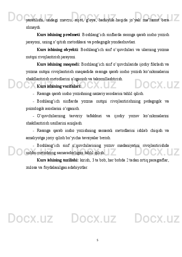 yaratilishi,   undagi   mavzu,   sujet,   g‘oya,   badiiylik   haqida   jo‘yali   ma’lumot   bera
olmaydi. 
Kurs ishining predmeti : Boshlang‘ich sinflarda rasmga qarab insho yozish
jarayoni, uning o‘qitish metodikasi va pedagogik yondashuvlari. 
Kurs   ishining   obyekti:   Boshlang‘ich   sinf   o‘quvchilari   va   ularning   yozma
nutqni rivojlantirish jarayoni. 
Kurs ishining maqsadi:  Boshlang‘ich sinf o‘quvchilarida ijodiy fikrlash va
yozma   nutqni   rivojlantirish   maqsadida   rasmga   qarab   insho   yozish   ko‘nikmalarini
shakllantirish metodlarini o‘rganish va takomillashtirish. 
Kurs ishining vazifalari: 
˗ Rasmga qarab insho yozishning nazariy asoslarini tahlil qilish. 
˗ Boshlang‘ich   sinflarda   yozma   nutqni   rivojlantirishning   pedagogik   va
psixologik asoslarini o‘rganish. 
˗ O‘quvchilarning   tasviriy   tafakkuri   va   ijodiy   yozuv   ko‘nikmalarini
shakllantirish usullarini aniqlash. 
˗ Rasmga   qarab   insho   yozishning   samarali   metodlarini   ishlab   chiqish   va
amaliyotga joriy qilish bo‘yicha tavsiyalar berish. 
˗ Boshlang‘ich   sinf   o‘quvchilarining   yozuv   madaniyatini   rivojlantirishda
ushbu metodning samaradorligini tahlil qilish. 
Kurs ishining tuzilishi:  kirish, 3 ta bob, har bobda 2 tadan ortiq paragraflar,
xulosa va foydalanilgan adabiyotlar. 
5 