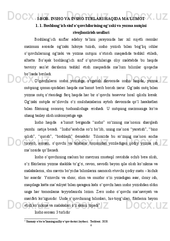 I-BOB. INSHO VA INSHO TURLARI HAQIDA MA’LUMOT
1. 1. Boshlang‘ich sinf o‘quvchilarining og‘zaki va yozma nutqini
rivojlantirish usullari
Boshlang‘ich   sinflar   adabiy   ta’limi   jarayonida   har   xil   sujetli   rasmlar
mazmuni   asosida   og‘zaki   hikoya   tuzish,   insho   yozish   bilan   bog‘liq   ishlar
o‘quvchilarning   og‘zaki   va   yozma   nutqini   o‘stirish   maqsadida   tashkil   etiladi,
albatta.   Bo‘ajak   boshlang‘ich   sinf   o‘qituvchilariga   oliy   maktabda   bu   haqida
tasviriy   san’at   darslarini   tashkil   etish   maqsadida   ma’lum   bilimlar   qisqacha
bo‘lsada beriladi. 
O‘quvchilarni   insho   yozishga   o‘rgatish   davomida   insho   haqida,   yozma
nutqning qonun-qoidalari haqida ma’lumot berib borish zarur. Og‘zaki nutq bilan
yozma   nutq   o‘rtasidagi   farq   haqida   har   bir   o‘quvchi   tasavvur   hosil   qilishi   kerak.
Og‘zaki   nutqda   so‘zlovchi   o‘z   mulohazalarini   aytish   davomida   qo‘l   harakatlari
bilan   fikrining   osonroq   tushunilishiga   erishadi.   U   nutqning   mazmuniga   ko‘ra
ohang tanlay olish imkoniyatiga ega.                                 
Insho   haqida     a’lumot   berganda   “insho”   so‘zining   ma’nosini   sharqlash
yaxshi   natija beradi.   “Insho”arabcha so‘z bo‘lib, uning ma’nosi “yaratish”, “bino
qilish”,   “qurish”,   “boshlash”   demakdir.   Tilimizda   bu   so‘zning   ma’nosi   ancha
torayib,   asosan,   o‘quvchi   va   talabalar   tomonidan   yoziladigan   ijodiy   yozma   ish
ma’nosida qo‘llanadi. 
Insho o‘quvchining malum bir mavzuni mustaqil ravishda ochib bera olish,
o‘z fikirlarini yozma shaklda to‘g‘ri, ravon, savodli  bayon qila olish ko‘nikma va
malakalarini, shu mavzu bo‘yicha bilimlarini namoish etuvchi ijodiy matn – kichik
bir   asardir.   Yozuvchi   va   shoir,   olim   va   muxbir   o‘zi   yozadigan   asar,   ilmiy   ish,
maqolaga katta ma’suliyat bilan qaragani kabi o‘quvchi ham insho yozishdan oldin
unga   har   tomonlama   tayyorlanishi   lozim.   Zero   insho   o‘quvchi   ma’naviyati   va
marifati   ko‘zgusidir.   Unda   o‘quvchining   bilimlari,   his-tuyg‘ulari,   fikrlarini   bayon
etish ko‘nikma va malakalari o‘z aksini topadi 2
. 
Insho asosan 3 turlidir
2
 Umumiy o‘rta ta’limning milliy o‘quv dasturi loyihasi.  Toshkent. 2020.    
6 