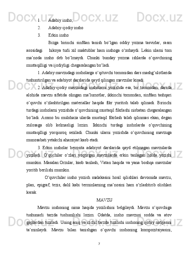 1. Adabiy insho;
2. Adabiy-ijodiy insho
3. Erkin insho
          Bizga   birinchi   sinfdan   tanish   bo‘lgan   oddiy   yozma   tasvirlar,   rasm
asosidagi         hikoya   turli   xil   maktublar   ham   inshoga   o‘xshaydi.   Lekin   ularni   tom
ma’noda   insho   deb   bo‘lmaydi.   Chunki   bunday   yozma   ishlarda   o‘quvchining
mustaqilligi va ijodiyligi chegaralangan bo‘ladi. 
1. Adabiy mavzudagi insholarga o‘qituvchi tomonidan dars mashg‘ulotlarida
tushuntirilgan va adabiyot darslarida qayd qilingan mavzular kiradi. 
2.   Adabiy-ijodiy   mavzudagi   insholarni   yozishda   esa,   bir   tomondan,   darsda
alohida   mavzu   sifatida   olingan   ma’lumotlar,   ikkinchi   tomondan,   sinfdan   tashqari
o‘quvchi   o‘zlashtirilgan   materiallar   haqida   fikr   yuritish   talab   qilinadi.   Birinchi
turdagi insholarni yozishda o‘quvchining mustaqil fikrlashi nisbatan chegaralangan
bo‘ladi.   Ammo   bu   mulohaza   ularda   mustaqil   fikrlash   talab   qilinmas   ekan,   degan
xulosaga   olib   kelmasligi   lozim.   Ikkinchi   turdagi   insholarda   o‘quvchining
mustaqilligi   yorqinroq   seziladi.   Chunki   ularni   yozishda   o‘quvchining   mavzuga
munosabati yetakchi ahamiyat kasb etadi. 
3.   Erkin   insholar   bevosita   adabiyot   darslarida   qayd   etilmagan   mavzularda
yoziladi.   O‘quchilar   o‘zlari   yoqtirgan   mavzularda   erkin   tanlagan   holda   yozishi
mumkin.   Masalan:Orzular,   kasb   tanlash,   Vatan   haqida   va   yana   boshqa   mavzular
yoritib berilishi mumkin. 
        O‘quvchilar   insho   yozish   malakasini   hosil   qilishlari   davomida   mavzu,
plan,   epigraf,   tezis,   dalil   kabi   terminlarning   ma’nosini   ham   o‘zlashtirib   olishlari
kerak.                            
MAVZU
Mavzu   inshoning   nima   haqida   yozilishini   belgilaydi.   Mavzu   o‘quvchiga
tushunarli   tarzda   tushunilishi   lozim.   Odatda,   insho   mavzusi   sodda   va   atov
gaplardan tuziladi. Uning aniq va izchil tarzda tuzilishi inshoning ijobiy natijasini
ta’minlaydi.   Mavzu   bilan   tanishgan   o‘quvchi   inshoning   kompozitsiyasini,
7 