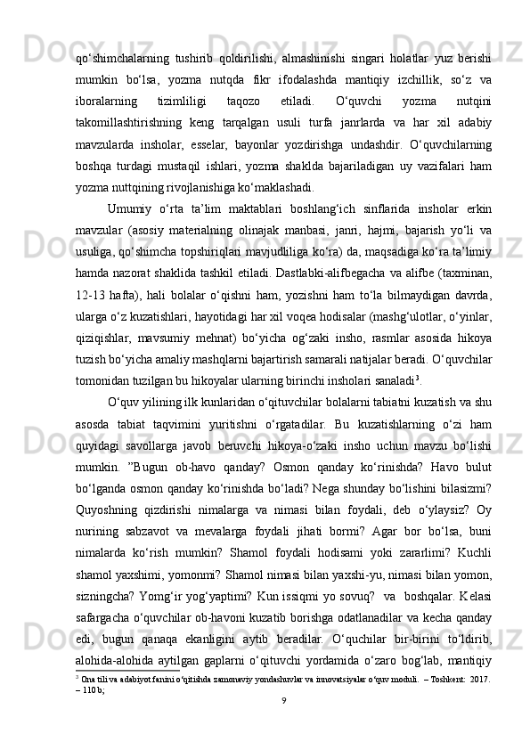 qo‘shimchalarning   tushirib   qoldirilishi,   almashinishi   singari   holatlar   yuz   berishi
mumkin   bo‘lsa,   yozma   nutqda   fikr   ifodalashda   mantiqiy   izchillik,   so‘z   va
iboralarning   tizimliligi   taqozo   etiladi.   O‘quvchi   yozma   nutqini
takomillashtirishning   keng   tarqalgan   usuli   turfa   janrlarda   va   har   xil   adabiy
mavzularda   insholar,   esselar,   bayonlar   yozdirishga   undashdir.   O‘quvchilarning
boshqa   turdagi   mustaqil   ishlari,   yozma   shaklda   bajariladigan   uy   vazifalari   ham
yozma nuttqining rivojlanishiga ko‘maklashadi. 
Umumiy   o‘rta   ta’lim   maktablari   boshlang‘ich   sinflarida   insholar   erkin
mavzular   (asosiy   materialning   olinajak   manbasi,   janri,   hajmi,   bajarish   yo‘li   va
usuliga, qo‘shimcha topshiriqlari mavjudliliga ko‘ra) da, maqsadiga ko‘ra ta’limiy
hamda nazorat  shaklida tashkil  etiladi. Dastlabki-alifbegacha va alifbe (taxminan,
12-13   hafta),   hali   bolalar   o‘qishni   ham,   yozishni   ham   to‘la   bilmaydigan   davrda,
ularga o‘z kuzatishlari, hayotidagi har xil voqea hodisalar (mashg‘ulotlar, o‘yinlar,
qiziqishlar,   mavsumiy   mehnat)   bo‘yicha   og‘zaki   insho,   rasmlar   asosida   hikoya
tuzish bo‘yicha amaliy mashqlarni bajartirish samarali natijalar beradi. O‘quvchilar
tomonidan tuzilgan bu hikoyalar ularning birinchi insholari sanaladi 3
. 
O‘quv yilining ilk kunlaridan o‘qituvchilar bolalarni tabiatni kuzatish va shu
asosda   tabiat   taqvimini   yuritishni   o‘rgatadilar.   Bu   kuzatishlarning   o‘zi   ham
quyidagi   savollarga   javob   beruvchi   hikoya-o‘zaki   insho   uchun   mavzu   bo‘lishi
mumkin.   ”Bugun   ob-havo   qanday?   Osmon   qanday   ko‘rinishda?   Havo   bulut
bo‘lganda osmon qanday ko‘rinishda bo‘ladi? Nega shunday bo‘lishini bilasizmi?
Quyoshning   qizdirishi   nimalarga   va   nimasi   bilan   foydali,   deb   o‘ylaysiz?   Oy
nurining   sabzavot   va   mevalarga   foydali   jihati   bormi?   Agar   bor   bo‘lsa,   buni
nimalarda   ko‘rish   mumkin?   Shamol   foydali   hodisami   yoki   zararlimi?   Kuchli
shamol yaxshimi, yomonmi? Shamol nimasi bilan yaxshi-yu, nimasi bilan yomon,
sizningcha? Yomg‘ir  yog‘yaptimi? Kun issiqmi  yo sovuq?   va   boshqalar. Kelasi
safargacha o‘quvchilar ob-havoni kuzatib borishga odatlanadilar va kecha qanday
edi,   bugun   qanaqa   ekanligini   aytib   beradilar.   O‘quchilar   bir-birini   to‘ldirib,
alohida-alohida   aytilgan   gaplarni   o‘qituvchi   yordamida   o‘zaro   bog‘lab,   mantiqiy
3
 Ona tili va adabiyot fanini o‘qitishda zamonaviy yondashuvlar va innovatsiyalar o‘quv moduli.  – Toshkent:  2017.
– 110 b;
9 