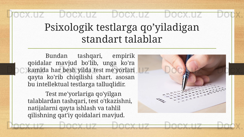 Psixologik testlarga qo’yiladigan 
standart talablar
Bundan  tashqari,  empirik 
qoidalar  mavjud  bo'lib,  unga  ko'ra 
kamida  har  besh  yilda  test  me'yorlari 
qayta  ko'rib  chiqilishi  shart.  asosan 
bu intellektual testlarga talluqlidir.
Test me'yorlariga qo'yilgan 
talablardan tashqari, test o'tkazishni, 
natijalarni qayta ishlash va tahlil 
qilishning qat'iy qoidalari mavjud.  