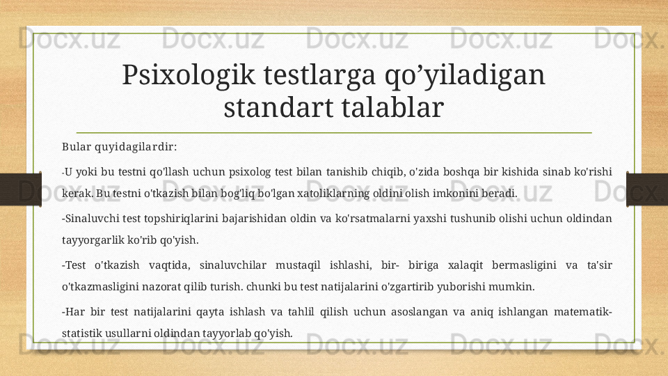 Psixologik testlarga qo’yiladigan 
standart talablar
Bular  quyidagilar dir :
- U  yoki  bu  testni  qo'llash  uchun  psixolog  test  bilan  tanishib  chiqib,  o'zida  boshqa  bir  kishida  sinab  ko'rishi 
kerak. Bu testni o'tkazish bilan bog'liq bo'lgan xatoliklarning oldini olish imkonini beradi. 
-Sinaluvchi  test  topshiriqlarini  bajarishidan oldin  va ko'rsatmalarni yaxshi tushunib  olishi uchun  oldindan 
tayyorgarlik ko'rib qo'yish.
-Test  o'tkazish  vaqtida,  sinaluvchilar  mustaqil  ishlashi,  bir-  biriga  xalaqit  bermasligini  va  ta'sir 
o'tkazmasligini nazorat qilib turish. chunki bu test natijalarini o'zgartirib yuborishi mumkin.
-Har  bir  test  natijalarini  qayta  ishlash  va  tahlil  qilish  uchun  asoslangan  va  aniq  ishlangan  matematik-
statistik usullarni oldindan tayyorlab qo'yish. 