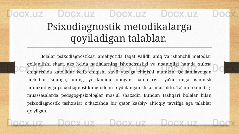 Psixodiagnostik metodikalarga 
qoyiladigan talablar. 
Bolalar  psixodiagnostikasi  amaliyotida  faqat  validli  aniq  va  ishonchli  metodlar 
qollanilishi  shart,  aks  holda  natijalarning  ishonchsizligi  va  noaniqligi  hamda  xulosa 
chiqarishda  xatoliklar  kelib  chiqishi  xavfi  yuzaga  chiqishi  mumkin.  Qo'llanilayotgan 
metodlar  sifatiga,  uning  yordamida  olingan  natijalarga,  ya'ni  unga  ishonish 
mumkinligiga  psixodiagnostik  metoddan  foydalangan  shaxs  mas'uldir.  Ta'lim  tizimidagi 
muassasalarda  pedagog-psixologlar  mas'ul  shaxsdir.  Bundan  tashqari  bolalar  bilan 
psixodiagnostik  tashxislar  o'tkazishda  bir  qator  kasbiy-  ahloqiy  tavsifga  ega  talablar 
qo'yilgan.  