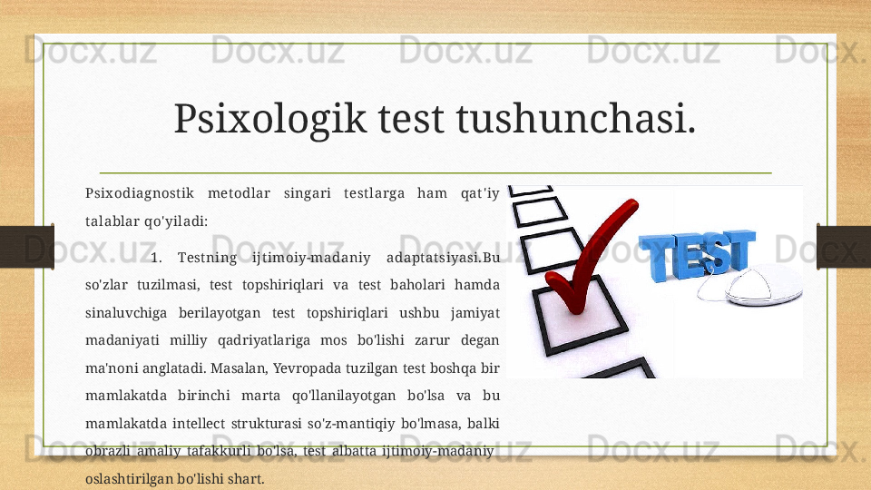 Psixologik test tushunchasi.
Psix odiagnost ik  met odlar  singari  t est larga  ham  qat ' iy 
t alablar qo' yiladi:
1.  Test ning  ijt imoiy-madaniy  adapt at siyasi. Bu 
so'zlar  tuzilmasi,  test  topshiriqlari  va  test  baholari  hamda 
sinaluvchiga  berilayotgan  test  topshiriqlari  ushbu  jamiyat 
madaniyati  milliy  qadriyatlariga  mos  bo'lishi  zarur  degan 
ma'noni anglatadi. Masalan, Yevropada  tuzilgan  test boshqa bir 
mamlakatda  birinchi  marta  qo'llanilayotgan  bo'lsa  va  bu 
mamlakatda  intellect  strukturasi  so'z-mantiqiy  bo'lmasa,  balki 
obrazli  amaliy  tafakkurli  bo'lsa,  test  albatta  ijtimoiy-madaniy   
oslashtirilgan bo'lishi shart.  