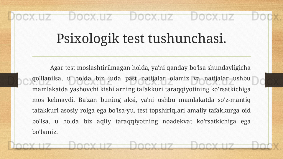 Psixologik test tushunchasi.
Agar test moslashtirilmagan holda, ya'ni qanday bo'lsa shundayligicha 
qo'llanilsa,  u  holda  biz  juda  past  natijalar  olamiz  va  natijalar  ushbu 
mamlakatda  yashovchi  kishilarning  tafakkuri  taraqqiyotining  ko'rsatkichiga 
mos  kelmaydi.  Ba'zan  buning  aksi,  ya'ni  ushbu  mamlakatda  so'z-mantiq 
tafakkuri  asosiy  rolga  ega  bo'lsa-yu,  test  topshiriqlari  amaliy  tafakkurga  oid 
bo'lsa,  u  holda  biz  aqliy  taraqqiyotning  noadekvat  ko'rsatkichiga  ega 
bo'lamiz. 