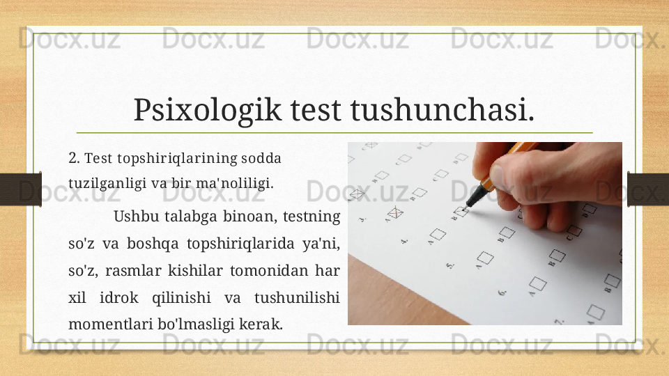 Psixologik test tushunchasi.
2 . Test  t opshiriqlarining sodda 
t uzilganligi va bir ma' noliligi.
Ushbu  talabga  binoan,  testning 
so'z  va  boshqa  topshiriqlarida  ya'ni, 
so'z,  rasmlar  kishilar  tomonidan  har 
xil  idrok  qilinishi  va  tushunilishi 
momentlari bo'lmasligi kerak. 