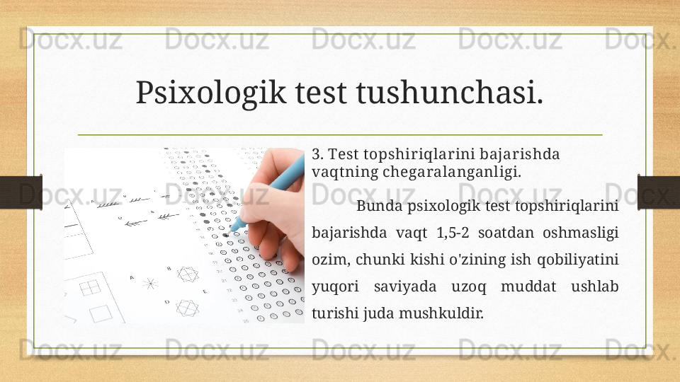 Psixologik test tushunchasi.
3. Test t opshiriqlarini bajarishda 
vaqtning chegaralanganligi.
Bunda  psixologik test topshiriqlarini 
bajarishda  vaqt  1,5-2  soatdan  oshmasligi 
ozim,  chunki  kishi  o'zining  ish  qobiliyatini 
yuqori  saviyada  uzoq  muddat  ushlab 
turishi juda mushkuldir. 