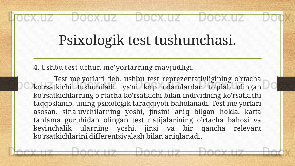 Psixologik test tushunchasi.
4. Ushbu t est  uchun me' yorlarning mavjudligi.
Test  me'yorlari  deb.  ushbu  test  reprezentativligining  o'rtacha 
ko'rsatkichi  tushuniladi.  ya'ni  ko'p  odamlardan  to'plab  olingan 
ko'rsatkichlarning o'rtacha ko'rsatkichi bilan individning ko'rsatkichi 
taqqoslanib, uning psixologik taraqqiyoti baholanadi. Test me'yorlari 
asosan,  sinaluvchilarning  yoshi,  jinsini  aniq  bilgan  holda.  katta 
tanlama  guruhidan  olingan  test  natijalarining  o'rtacha  bahosi  va 
keyinchalik  ularning  yoshi.  jinsi  va  bir  qancha  relevant 
ko'rsatkichlarini differentsiyalash bilan aniqlanadi. 