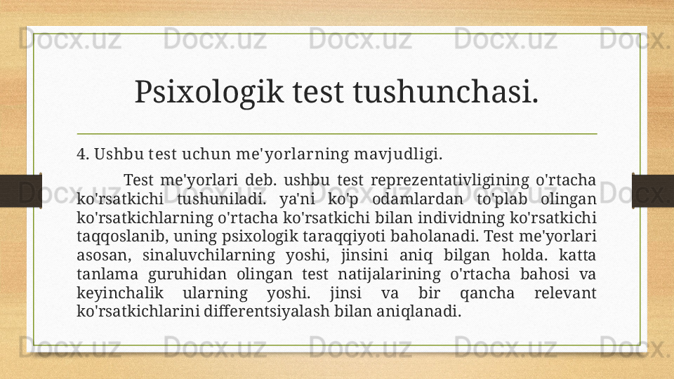 Psixologik test tushunchasi.
4. Ushbu t est  uchun me' yorlarning mavjudligi.
Test  me'yorlari  deb.  ushbu  test  reprezentativligining  o'rtacha 
ko'rsatkichi  tushuniladi.  ya'ni  ko'p  odamlardan  to'plab  olingan 
ko'rsatkichlarning o'rtacha ko'rsatkichi bilan individning ko'rsatkichi 
taqqoslanib, uning psixologik taraqqiyoti baholanadi. Test me'yorlari 
asosan,  sinaluvchilarning  yoshi,  jinsini  aniq  bilgan  holda.  katta 
tanlama  guruhidan  olingan  test  natijalarining  o'rtacha  bahosi  va 
keyinchalik  ularning  yoshi.  jinsi  va  bir  qancha  relevant 
ko'rsatkichlarini differentsiyalash bilan aniqlanadi.
