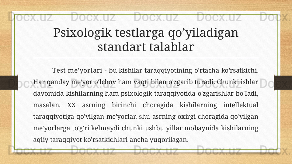 Psixologik testlarga qo’yiladigan 
standart talablar
Test  me' yorlari  -  bu  kishilar  taraqqiyotining  o'rtacha  ko'rsatkichi. 
Har qanday me'yor o'lchov ham vaqti bilan o'zgarib turadi. Chunki ishlar 
davomida  kishilarning  ham  psixologik  taraqqiyotida  o'zgarishlar  bo'Iadi, 
masalan,  XX  asrning  birinchi  choragida  kishilarning  intellektual 
taraqqiyotiga  qo'yilgan  me'yorlar.  shu  asrning  oxirgi  choragida  qo'yilgan 
me'yorlarga  to'g'ri  kelmaydi  chunki  ushbu  yillar  mobaynida  kishilarning 
aqliy taraqqiyot ko'rsatkichlari ancha yuqorilagan. 