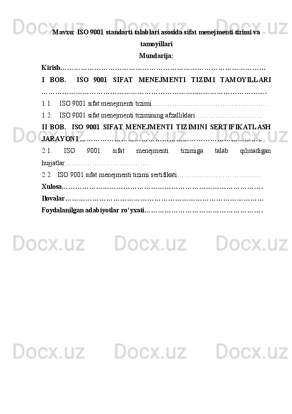 Mavzu: ISO 9001 standarti talablari asosida sifat menejmenti tizimi va
tamoyillari
Mundarija:
Kirish………………………………………………………………………………
I   BOB.     ISO   9001   SIFAT   MENEJMENTI   TIZIMI   TAMOYILLARI
…………………………………………………………..………………………….
1.1. ISO 9001 sifat menejmenti tizimi ………………………………….………..
1.2. ISO 9001 sifat menejmenti tizimining afzalliklari…………………………
II   BOB.     ISO   9001   SIFAT   MENEJMENTI   TIZIMINI   SERTIFIKATLASH
JARAYONI ……………………………………………………………………..
2.1.   ISO   9001   sifat   menejmenti   tizimiga   talab   qilinadigan
hujjatlar……………………………….
2.2.   ISO 9001 sifat menejmenti tizimi sertifikati……………………………….
Xulosa…………………………………………………………………………….
Ilovalar……………………………………………………………………………
Foydalanilgan adabiyotlar ro‘yxati……………………………………………. 
