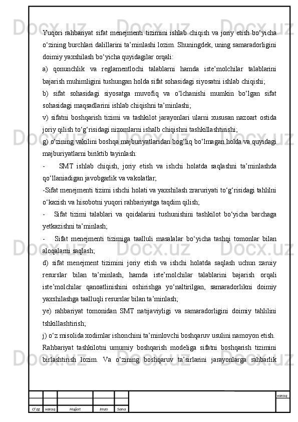 Yuqori  rahbariyat  sifat menejmenti  tizimini ishlab chiqish va joriy etish bo‘yicha
o‘zining burchlari dalillarini ta’minlashi lozim. Shuningdek, uning samaradorligini
doimiy yaxshilash bo‘yicha quyidagilar orqali: 
a)   qonunchlik   va   reglamentlochi   talablarni   hamda   iste’molchilar   talablarini
bajarish muhimligini tushungan holda sifat sohasidagi siyosatni ishlab chiqishi;
b)   sifat   sohasidagi   siyosatga   muvofiq   va   o‘lchanishi   mumkin   bo‘lgan   sifat
sohasidagi maqsadlarini ishlab chiqishni ta’minlashi;
v)   sifatni   boshqarish   tizimi   va   tashkilot   jarayonlari   ularni   xususan   nazoart   ostida
joriy qilish to‘g‘risidagi nizomlarni ishalb chiqishni tashkillashtirishi;
g) o‘zining vakilini boshqa majburiyatlaridan bog‘liq bo‘lmagan holda va quyidagi
majburiyatlarni biriktib tayinlash:
- SMT   ishlab   chiqish,   joriy   etish   va   ishchi   holatda   saqlashni   ta’minlashda
qo‘llaniadigan javobgarlik va vakolatlar;
- Sifat menejmenti tizimi ishchi holati va yaxshilash zraruriyati to‘g‘risidagi tahlilni
o‘kazish va hisobotni yuqori rahbariyatga taqdim qilish;
- Sifat   tizimi   talablari   va   qoidalarini   tushunishini   tashkilot   bo‘yicha   barchaga
yetkazishni ta’minlash;
- Sifat   menejmenti   tizimiga   taalluli   masalalar   bo‘yicha   tashqi   tomonlar   bilan
aloqalarni saqlash;
d)   sifat   menejment   tizimini   joriy   etish   va   ishchi   holatda   saqlash   uchun   zaruiy
resurslar   bilan   ta’minlash,   hamda   iste’molchilar   talablarini   bajarish   orqali
iste’molchilar   qanoatlinishini   oshirishga   yo‘naltirilgan,   samaradorlikni   doimiy
yaxshilashga taalluqli resurslar bilan ta’minlash;
ye)   rahbariyat   tomonidan   SMT   natijaviyligi   va   samaradorligini   doimiy   tahlilini
tshkillashtirish;
j) o‘z misolida xodimlar ishonchini ta’minlovchi boshqaruv usulini namoyon etish.
Rahbariyat   tashkilotni   umumiy   boshqarish   modeliga   sifatni   boshqarish   tizimini
birlashtirish   lozim.   Va   o‘zining   boshqaruv   ta’sirlarini   jarayonlarga   rahbarlik
O’zg varaq H ujjat Imzo Sana varaq
   