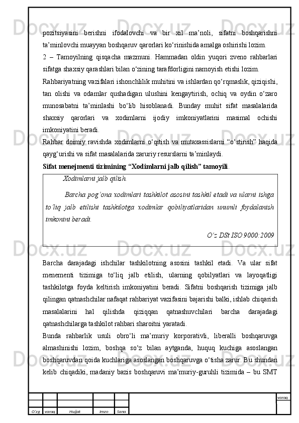 pozitsiyasini   berishni   ifodalovchi   va   bir   xil   ma’noli,   sifatni   boshqarishni
ta’minlovchi muayyan boshqaruv qarorlari ko‘rinishida amalga oshirishi lozim.
2   –   Tamoyilning   qisqacha   mazmuni.   Hammadan   oldin   yuqori   zveno   rahbarlari
sifatga shaxsiy qarashlari bilan o‘zining tarafdorligini namoyish etishi lozim.
Rahbariyatning vazifalari ishonchlilik muhitini va ishlardan qo‘rqmaslik, qiziqishi,
tan   olishi   va   odamlar   qushadigan   ulushini   kengaytirish,   ochiq   va   oydin   o‘zaro
munosabatni   ta’minlashi   bo‘lib   hisoblanadi.   Bunday   muhit   sifat   masalalarida
shaxsiy   qarorlari   va   xodimlarni   ijodiy   imkoniyatlarini   masimal   ochishi
imkoniyatini beradi.
Rahbar  doimiy  ravishda  xodimlarni   o‘qitish  va   mutaxassislarni   “o‘stirish”  haqida
qayg‘urishi va sifat masalalarida zaruriy resurslarni ta’minlaydi.
Sifat menejmenti tizimining “Xodimlarni jalb qilish” tamoyili .
Xodimlarni jalb qilish. 
                Barcha pog‘ona xodimlari  tashkilot  asosini  tashkil  etadi va ularni  ishga
to‘liq   jalb   etilishi   tashkilotga   xodimlar   qobiliyatlaridan   unumli   foydalanish
imkonini beradi.
O’z DSt ISO 9000:2009
Barcha   darajadagi   ishchilar   tashkilotning   asosini   tashkil   etadi.   Va   ular   sifat
menementi   tizimiga   to‘liq   jalb   etilish,   ularning   qobilyatlari   va   layoqatligi
tashkilotga   foyda   keltirish   imkoniyatini   beradi.   Sifatni   boshqarish   tizimiga   jalb
qilingan qatnashchilar nafaqat rahbariyat vazifasini bajarishi balki, ishlab chiqarish
masalalarini   hal   qilishda   qiziqqan   qatnashuvchilari   barcha   darajadagi
qatnashchilarga tashkilot rahbari sharoitni yaratadi.
Bunda   rahbarlik   usuli   obro‘li   ma’muriy   korporativli,   liberalli   boshqaruvga
almashinishi   lozim,   boshqa   so‘z   bilan   aytganda,   huquq   kuchiga   asoslangan
boshqaruvdan qoida kuchlariga asoslangan boshqaruvga o‘tisha zarur. Bu shundan
kelib   chiqadiki,   madaniy   bazis   boshqaruvi   ma’muriy-guruhli   tizimida   –   bu   SMT
O’zg varaq H ujjat Imzo Sana varaq
   