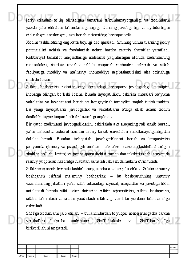 joriy   etishdan   to‘liq   olinadigan   samarani   ta’minlamayotganligi   va   xodimlarni
yaxshi   jalb   etilishini   ta’minlamaganligiga   ularning   javobgarligi   va   ayibdorligini
qidirishgan asoslangan, jazo berish tariqasidagi boshqaruvdir. 
Xodim tashkilotning eng katta boyligi deb qaraladi. Shuning uchun ularning ijodiy
potensialini   ochish   va   foydalanish   uchun   barcha   zaruriy   sharoitlar   yaratiladi.
Rahbariyat   tashkilot   maqsadlariga   maksimal   yaqinlashgan   alohida   xodimlarning
maqsadalari,   shartsiz   ravishda   ishlab   chiqarish   mehnatini   oshirish   va   sifatli
faoliyatiga   moddiy   va   ma’naviy   (nomoddiy)   rag‘batlantirishni   aks   ettirishiga
intilishi lozim.
Sifatni   boshqarish   tizimida   quyi   darajadagi   boshqaruv   javobgarligi   kattaligini
inobatga   olingan   bo‘lishi   lozim.   Bunda   layoqatlilikni   oshirish   choralari   bo‘yicha
vakolatlar   va   layoqatlarni   berish   va   kengaytirish   tamoylini   saqlab   turish   muhim.
Bu   yangi   layoqatlarni,   javobgarlik   va   vakolatlarni   o‘ziga   olish   uchun   xodim
dastlabki tayyorlangan bo‘lishi lozimligi anglatadi.
Bir   qator   xodimlarni   javobgarliklarini   oshirishda   aks   aloqaning   roli   oshib   boradi,
ya’ni   tashkiotda   axborot   tizimini   asosiy   tarkib   etuvchilari   shakllanayotganligidan
dalolat   beradi.   Bundan   tashqarish,   javobgarliklarni   berish   va   kengaytirish
jarayonida   ijtimoiy   va   psixologik   omillar   –   o‘z-o‘zini   nazorat   (tashkillashtirilgan
shaklda bo‘lishi lozim) va jamoa-qatnashchisi tomonidan tekshirish ish jarayonida
rasmiy yuqoridan nazoratga nisbatan samarali ishlashida muhim o‘rin tutadi.
Sifat menejmenti tizimida tashkilotning barcha a’zolari jalb etiladi. Sifatni umumiy
boshqarish   (sifatni   ma’muriy   boshqarish)   –   bu   boshqarishning   umumiy
vazifalarining   jihatlari   ya’ni   sifat   sohasidagi   siyosat,   maqsadlar   va   javobgarliklar
aniqlanadi   hamda   sifat   tizimi   doirasida   sifatni   rejaashtirish,   sifatni   boshqarish,
sifatni   ta’minlash   va   sifatni   yaxshilash   sifatidagi   vositalar   yordami   bilan   amalga
oshiriladi.
SMTga xodimlarni jalb etilishi – bu ishchilardan to yuqori menejerlargacha barcha
vertikallari   bo‘yicha   xodimlarni   “SMT-fikrlashi”   va   “SMT-harakati”ga
biriktirilishini anglatadi.
O’zg varaq H ujjat Imzo Sana varaq
   