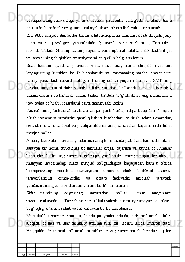boshqaruvning   mavjudligi,   ya’ni   u   alohida   jarayonlar   oralig‘ida   va   ularni   tizim
doirasida, hamda ularning kombinatsiyalashgan o‘zaro faoliyati ta’minlanadi.
ISO 9000 seriyali standartlar tizimi sifat menejmenti tizimini ishlab chiqish, joriy
etish   va   natijaviyligini   yaxshilashda   “jarayonli   yondashish”ni   qo‘llanilishini
nazarda tutiladi. Shuning uchun jarayon davomi optimal holatda tashkillashtirilgan
va jarayonning chiqishlari xususiyatlarni aniq qilib belgilash lozim. 
Sifat   tizimini   qurishda   jarayonli   yondashish   jarayonlarni   chiqishlaridan   biri
keyingisining   kirishlari   bo‘lib   hisoblanishi   va   korxonaning   barcha   jarayonlarini
domiy   yaxshilash   nazarda   tutilgan.   Buning   uchun   yuqori   rahbariyat   SMT   ning
barcha   jarayonlarini   doimiy   tahlil   qilishi,   zaruriyat   bo‘lganda   korxona   rivojining
dinamikasini   rivojlantirish   uchun   tezkor   tartibda   to‘g‘rilashlar,   eng   muhimlarini
joy-joyiga qo‘yishi, resurslarni qayta taqsimlashi lozim. 
Tashkilotning   funksional   tuzilmasidan   jarayonli   boshqarishga   bosqichma-bosqich
o‘tish boshqaruv qarorlarini qabul qilish va hisobotlarni yuritish uchun axborotlar,
resurslar,   o‘zaro   faoliyat   va   javobgarliklarini   aniq   va   ravshan   taqsimlanishi   bilan
mavjud bo‘ladi.
Amaliy biznesda jarayonli yondashish aniq ko‘rinishda juda ham kam uchratiladi.
Jarayon   bir   necha   funksional   bo‘lanmalar   orqali   bajarilsa   va   bunda   bo‘linmalar
boshliqlari bo‘lmasa, jarayon natijalari jarayon borishi uchun javobgarlikni oluvchi
muayyan   lavozimdagi   shaxs   mavjud   bo‘lgandagina   haqaqatdan   ham   u   o‘zida
boshqaruvning   matritsali   xususiyatini   namoyon   etadi.   Tashkilot   tizimida
jarayonlarning   ketma-ketligi   va   o‘zaro   faoliyatini   aniqlash   jarayonli
yondashishning zaruriy shartlaridan biri bo‘lib hisoblanadi.
Sifat   tizimining   kelgusidagi   samaradorli   bo‘lishi   uchun   jarayonlarni
invertarizatsiyadan   o‘tkazish   va   identifikatsiyalash,   ularni   iyerarxiyasi   va   o‘zaro
bog‘liqligi o‘ta murakkab va hal etiluvchi bo‘lib hisoblanadi.
Murakkablik   shundan   iboratki,   bunda   jarayonlar   odatda,   turli   bo‘linmalar   bilan
aloqada   bo‘ladi   va   ular   tashkiliy   tuzilma   turli   xil   “kesim”larida   ishtirok   etadi.
Haqiqatda, funksional bo‘linmalarni rahbarlari va jarayon borishi hamda natijalari
O’zg varaq H ujjat Imzo Sana varaq
   