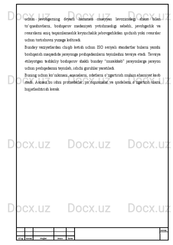 uchun   javobgarning   deyarli   hammasi   muayyan   lavozimdagi   shaxs   bilan
to‘qnashuvlarni,   boshqaruv   madaniyati   yetishmasligi   sababli,   javobgarlik   va
resurslarni aniq taqsimlamaslik keyinchalik jabovgarlikdan qochish yoki  resurslar
uchun tortishuvni yuzaga keltiradi.
Bunday   vaziyatlardan   chiqib   ketish   uchun   ISO   seriyali   standartlar   bularni   yaxshi
boshqarish maqsadida jarayonga peshqadamlarni tayinlashni tavsiya etadi. Tavsiya
etilayotgan   tashkiliy   boshqaruv   shakli   bunday   “murakkab”   jarayonlarga   jarayon
uchun peshqadamni tayinlab, ishchi guruhlar yaratiladi.
Buning uchun ko‘nikmani, ananalarni, odatlarni o‘zgartirish muhim ahamiyat kasb
etadi. Asosan bu ishni  protsedarlar, yo‘riqnomalar va qoidalarni o‘zgartirib ularni
hujjatlashtirish kerak.
O’zg varaq H ujjat Imzo Sana varaq
  
O’zg varaq H ujjat Imzo Sana varaq
   