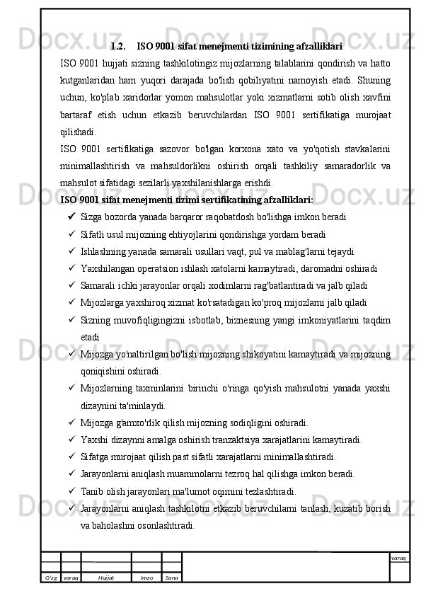 1.2. ISO 9001 sifat menejmenti tizimining afzalliklari
ISO 9001 hujjati sizning tashkilotingiz mijozlarning talablarini qondirish va hatto
kutganlaridan   ham   yuqori   darajada   bo'lish   qobiliyatini   namoyish   etadi.   Shuning
uchun,   ko'plab   xaridorlar   yomon   mahsulotlar   yoki   xizmatlarni   sotib   olish   xavfini
bartaraf   etish   uchun   etkazib   beruvchilardan   ISO   9001   sertifikatiga   murojaat
qilishadi.
ISO   9001   sertifikatiga   sazovor   bo'lgan   korxona   xato   va   yo'qotish   stavkalarini
minimallashtirish   va   mahsuldorlikni   oshirish   orqali   tashkiliy   samaradorlik   va
mahsulot sifatidagi sezilarli yaxshilanishlarga erishdi.
ISO 9001 sifat menejmenti tizimi sertifikatining afzalliklari:
 Sizga bozorda yanada barqaror raqobatdosh bo'lishga imkon beradi
 Sifatli usul mijozning ehtiyojlarini qondirishga yordam beradi
 Ishlashning yanada samarali usullari vaqt, pul va mablag'larni tejaydi
 Yaxshilangan operatsion ishlash xatolarni kamaytiradi, daromadni oshiradi
 Samarali ichki jarayonlar orqali xodimlarni rag'batlantiradi va jalb qiladi
 Mijozlarga yaxshiroq xizmat ko'rsatadigan ko'proq mijozlarni jalb qiladi
 Sizning   muvofiqligingizni   isbotlab,   biznesning   yangi   imkoniyatlarini   taqdim
etadi
 Mijozga yo'naltirilgan bo'lish mijozning shikoyatini kamaytiradi va mijozning
qoniqishini oshiradi.
 Mijozlarning   taxminlarini   birinchi   o'ringa   qo'yish   mahsulotni   yanada   yaxshi
dizaynini ta'minlaydi.
 Mijozga g'amxo'rlik qilish mijozning sodiqligini oshiradi.
 Yaxshi dizaynni amalga oshirish tranzaktsiya xarajatlarini kamaytiradi.
 Sifatga murojaat qilish past sifatli xarajatlarni minimallashtiradi.
 Jarayonlarni aniqlash muammolarni tezroq hal qilishga imkon beradi.
 Tanib olish jarayonlari ma'lumot oqimini tezlashtiradi.
 Jarayonlarni aniqlash tashkilotni etkazib beruvchilarni tanlash, kuzatib borish
va baholashni osonlashtiradi.
O’zg varaq H ujjat Imzo Sana varaq