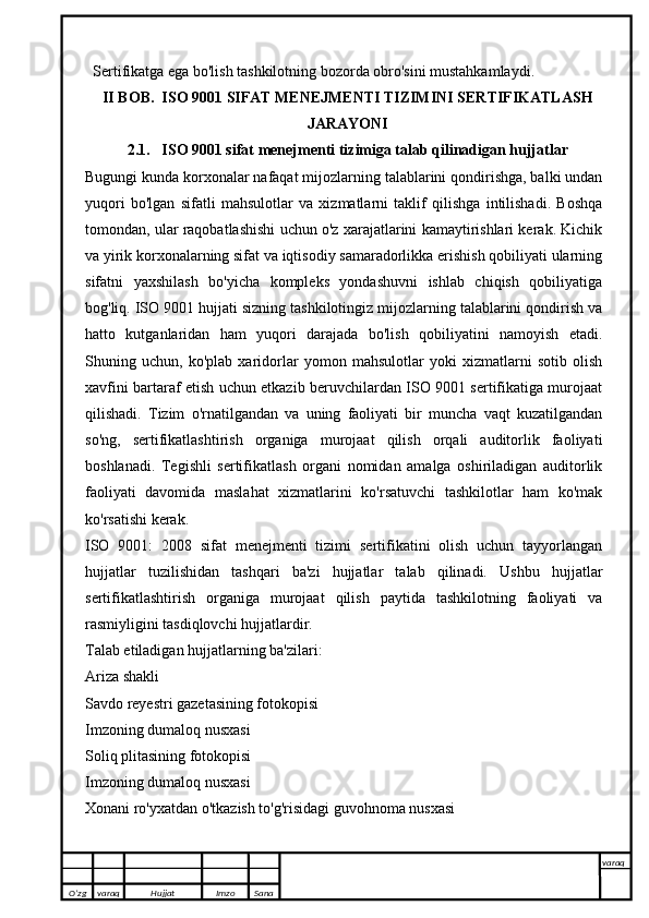 Sertifikatga ega bo'lish tashkilotning bozorda obro'sini mustahkamlaydi.
II BOB.  ISO 9001 SIFAT MENEJMENTI TIZIMINI SERTIFIKATLASH
JARAYONI
2.1.   ISO 9001 sifat menejmenti tizimiga talab qilinadigan hujjatlar
Bugungi kunda korxonalar nafaqat mijozlarning talablarini qondirishga, balki undan
yuqori   bo'lgan   sifatli   mahsulotlar   va   xizmatlarni   taklif   qilishga   intilishadi.   Boshqa
tomondan, ular raqobatlashishi uchun o'z xarajatlarini kamaytirishlari kerak. Kichik
va yirik korxonalarning sifat va iqtisodiy samaradorlikka erishish qobiliyati ularning
sifatni   yaxshilash   bo'yicha   kompleks   yondashuvni   ishlab   chiqish   qobiliyatiga
bog'liq. ISO 9001 hujjati sizning tashkilotingiz mijozlarning talablarini qondirish va
hatto   kutganlaridan   ham   yuqori   darajada   bo'lish   qobiliyatini   namoyish   etadi.
Shuning   uchun,   ko'plab   xaridorlar   yomon   mahsulotlar   yoki   xizmatlarni   sotib   olish
xavfini bartaraf etish uchun etkazib beruvchilardan ISO 9001 sertifikatiga murojaat
qilishadi.   Tizim   o'rnatilgandan   va   uning   faoliyati   bir   muncha   vaqt   kuzatilgandan
so'ng,   sertifikatlashtirish   organiga   murojaat   qilish   orqali   auditorlik   faoliyati
boshlanadi.   Tegishli   sertifikatlash   organi   nomidan   amalga   oshiriladigan   auditorlik
faoliyati   davomida   maslahat   xizmatlarini   ko'rsatuvchi   tashkilotlar   ham   ko'mak
ko'rsatishi kerak.
ISO   9001:   2008   sifat   menejmenti   tizimi   sertifikatini   olish   uchun   tayyorlangan
hujjatlar   tuzilishidan   tashqari   ba'zi   hujjatlar   talab   qilinadi.   Ushbu   hujjatlar
sertifikatlashtirish   organiga   murojaat   qilish   paytida   tashkilotning   faoliyati   va
rasmiyligini tasdiqlovchi hujjatlardir.
Talab etiladigan hujjatlarning ba'zilari:
Ariza shakli
Savdo reyestri gazetasining fotokopisi
Imzoning dumaloq nusxasi
Soliq plitasining fotokopisi
Imzoning dumaloq nusxasi
Xonani ro'yxatdan o'tkazish to'g'risidagi guvohnoma nusxasi
O’zg varaq H ujjat Imzo Sana varaq
   