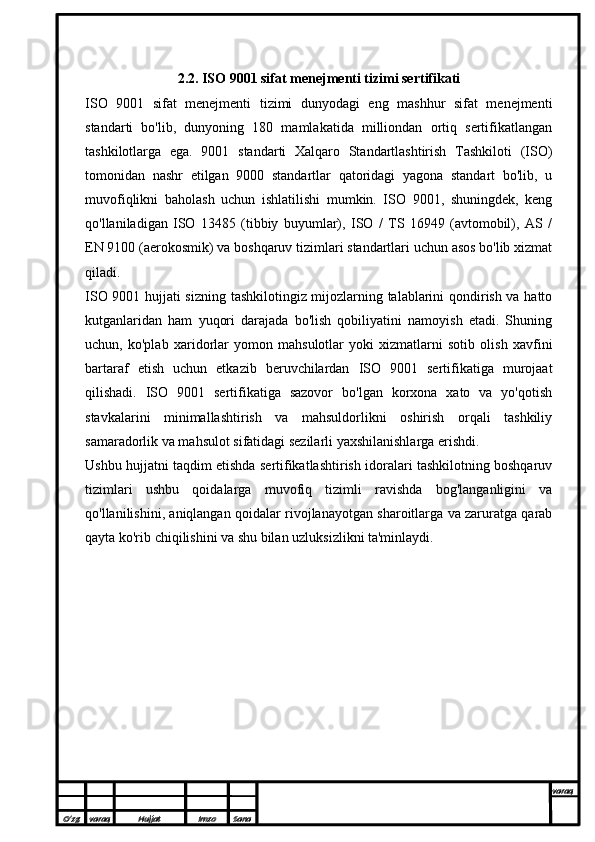 2.2.  ISO 9001 sifat menejmenti tizimi sertifikati
ISO   9001   sifat   menejmenti   tizimi   dunyodagi   eng   mashhur   sifat   menejmenti
standarti   bo'lib,   dunyoning   180   mamlakatida   milliondan   ortiq   sertifikatlangan
tashkilotlarga   ega.   9001   standarti   Xalqaro   Standartlashtirish   Tashkiloti   (ISO)
tomonidan   nashr   etilgan   9000   standartlar   qatoridagi   yagona   standart   bo'lib,   u
muvofiqlikni   baholash   uchun   ishlatilishi   mumkin.   ISO   9001,   shuningdek,   keng
qo'llaniladigan   ISO   13485   (tibbiy   buyumlar),   ISO   /   TS   16949   (avtomobil),   AS   /
EN 9100 (aerokosmik) va boshqaruv tizimlari standartlari uchun asos bo'lib xizmat
qiladi. 
ISO 9001 hujjati sizning tashkilotingiz mijozlarning talablarini qondirish va hatto
kutganlaridan   ham   yuqori   darajada   bo'lish   qobiliyatini   namoyish   etadi.   Shuning
uchun,   ko'plab   xaridorlar   yomon   mahsulotlar   yoki   xizmatlarni   sotib   olish   xavfini
bartaraf   etish   uchun   etkazib   beruvchilardan   ISO   9001   sertifikatiga   murojaat
qilishadi.   ISO   9001   sertifikatiga   sazovor   bo'lgan   korxona   xato   va   yo'qotish
stavkalarini   minimallashtirish   va   mahsuldorlikni   oshirish   orqali   tashkiliy
samaradorlik va mahsulot sifatidagi sezilarli yaxshilanishlarga erishdi.
Ushbu hujjatni taqdim etishda sertifikatlashtirish idoralari tashkilotning boshqaruv
tizimlari   ushbu   qoidalarga   muvofiq   tizimli   ravishda   bog'langanligini   va
qo'llanilishini, aniqlangan qoidalar rivojlanayotgan sharoitlarga va zaruratga qarab
qayta ko'rib chiqilishini va shu bilan uzluksizlikni ta'minlaydi.
O’zg varaq H ujjat Imzo Sana varaq
  
O’zg varaq H ujjat Imzo Sana varaq