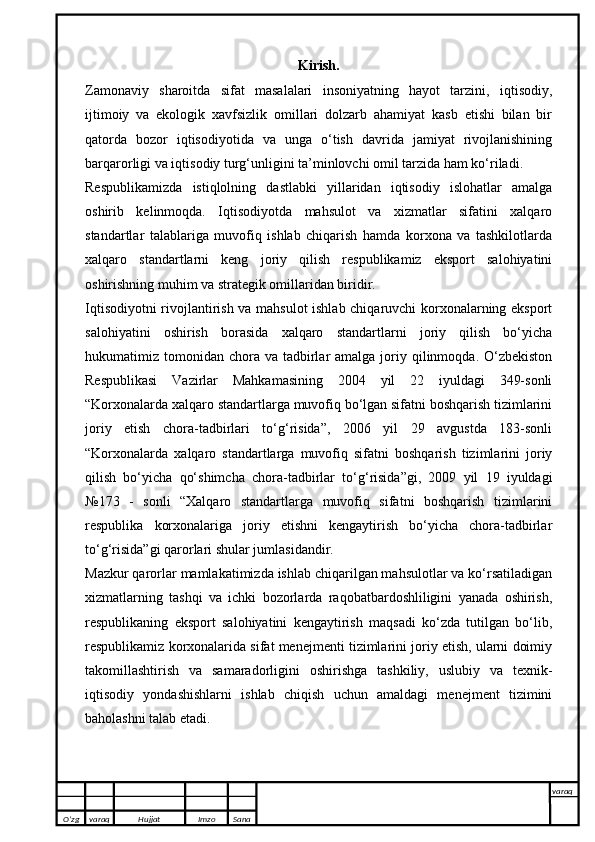 Kirish.
Zamonaviy   sharoitda   sifat   masalalari   insoniyatning   hayot   tarzini,   iqtisodiy,
ijtimoiy   va   ekologik   xavfsizlik   omillari   dolzarb   ahamiyat   kasb   etishi   bilan   bir
qatorda   bozor   iqtisodiyotida   va   unga   o‘tish   davrida   jamiyat   rivojlanishining
barqarorligi va iqtisodiy turg‘unligini ta’minlovchi omil tarzida ham ko‘riladi. 
Respublikamizda   istiqlolning   dastlabki   yillaridan   iqtisodiy   islohatlar   amalga
oshirib   kelinmoqda.   Iqtisodiyotda   mahsulot   va   xizmatlar   sifatini   xalqaro
standartlar   talablariga   muvofiq   ishlab   chiqarish   hamda   korxona   va   tashkilotlarda
xalqaro   standartlarni   keng   joriy   qilish   respublikamiz   eksport   salohiyatini
oshirishning muhim va strategik omillaridan biridir.
Iqtisodiyotni rivojlantirish va mahsulot ishlab chiqaruvchi korxonalarning eksport
salohiyatini   oshirish   borasida   xalqaro   standartlarni   joriy   qilish   bo‘yicha
hukumatimiz tomonidan  chora  va  tadbirlar  amalga  joriy qilinmoqda.  O‘zbekiston
Respublikasi   Vazirlar   Mahkamasining   2004   yil   22   iyuldagi   349-sonli
“Korxonalarda xalqaro standartlarga muvofiq bo‘lgan sifatni boshqarish tizimlarini
joriy   etish   chora-tadbirlari   to‘g‘risida”,   2006   yil   29   avgustda   183-sonli
“Korxonalarda   xalqaro   standartlarga   muvofiq   sifatni   boshqarish   tizimlarini   joriy
qilish   bo‘yicha   qo‘shimcha   chora-tadbirlar   to‘g‘risida”gi,   2009   yil   19   iyuldagi
№173   -   sonli   “Xalqaro   standartlarga   muvofiq   sifatni   boshqarish   tizimlarini
respublika   korxonalariga   joriy   etishni   kengaytirish   bo‘yicha   chora-tadbirlar
to‘g‘risida”gi qarorlari shular jumlasidandir.
Mazkur qarorlar mamlakatimizda ishlab chiqarilgan mahsulotlar va ko‘rsatiladigan
xizmatlarning   tashqi   va   ichki   bozorlarda   raqobatbardoshliligini   yanada   oshirish,
respublikaning   eksport   salohiyatini   kengaytirish   maqsadi   ko‘zda   tutilgan   bo‘lib,
respublikamiz korxonalarida sifat menejmenti tizimlarini joriy etish, ularni doimiy
takomillashtirish   va   samaradorligini   oshirishga   tashkiliy,   uslubiy   va   texnik-
iqtisodiy   yondashishlarni   ishlab   chiqish   uchun   amaldagi   menejment   tizimini
baholashni talab etadi. 
O’zg varaq H ujjat Imzo Sana varaq
   