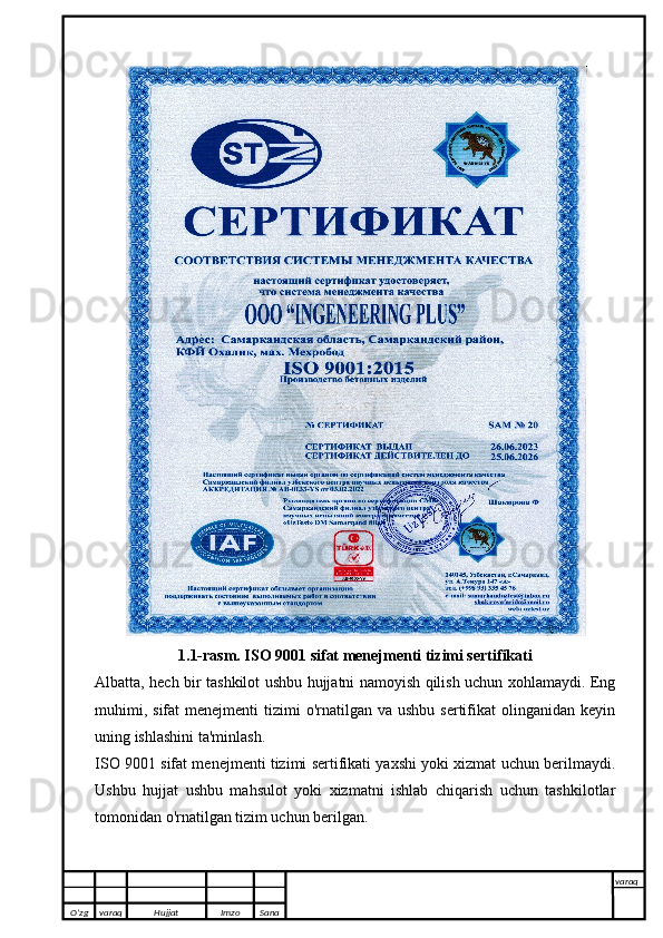 1.1-rasm. ISO 9001 sifat menejmenti tizimi sertifikati
Albatta, hech bir tashkilot ushbu hujjatni namoyish qilish uchun xohlamaydi. Eng
muhimi,  sifat   menejmenti  tizimi  o'rnatilgan  va ushbu  sertifikat   olinganidan  keyin
uning ishlashini ta'minlash.
ISO 9001 sifat menejmenti tizimi sertifikati yaxshi yoki xizmat uchun berilmaydi.
Ushbu   hujjat   ushbu   mahsulot   yoki   xizmatni   ishlab   chiqarish   uchun   tashkilotlar
tomonidan o'rnatilgan tizim uchun berilgan. 
O’zg varaq H ujjat Imzo Sana varaq
   