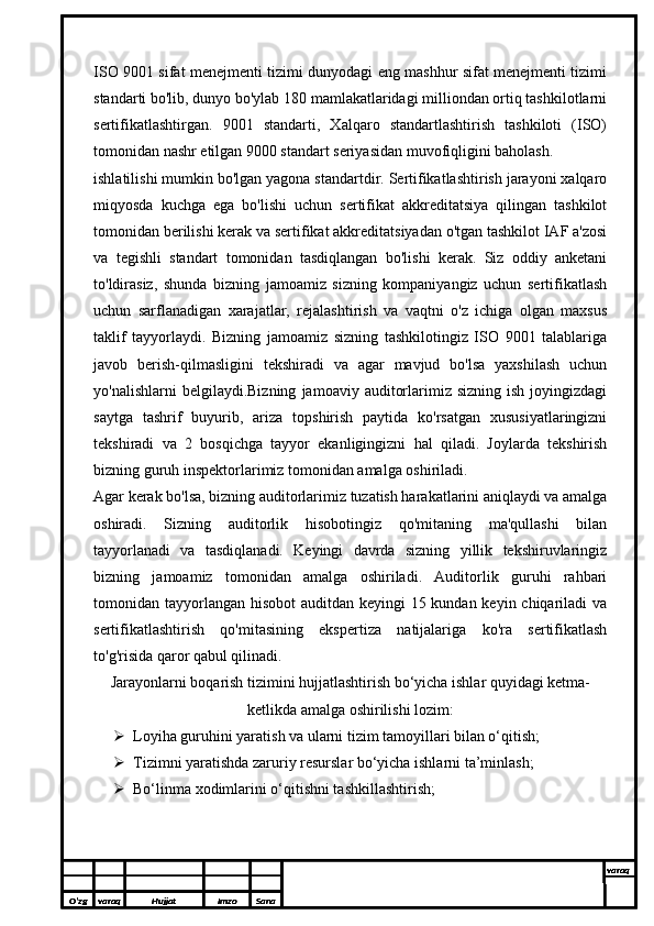 ISO 9001 sifat menejmenti tizimi dunyodagi eng mashhur sifat menejmenti tizimi
standarti bo'lib, dunyo bo'ylab 180 mamlakatlaridagi milliondan ortiq tashkilotlarni
sertifikatlashtirgan.   9001   standarti,   Xalqaro   standartlashtirish   tashkiloti   (ISO)
tomonidan nashr etilgan 9000 standart seriyasidan muvofiqligini baholash.
ishlatilishi mumkin bo'lgan yagona standartdir. Sertifikatlashtirish jarayoni xalqaro
miqyosda   kuchga   ega   bo'lishi   uchun   sertifikat   akkreditatsiya   qilingan   tashkilot
tomonidan berilishi kerak va sertifikat akkreditatsiyadan o'tgan tashkilot IAF a'zosi
va   tegishli   standart   tomonidan   tasdiqlangan   bo'lishi   kerak.   Siz   oddiy   anketani
to'ldirasiz,   shunda   bizning   jamoamiz   sizning   kompaniyangiz   uchun   sertifikatlash
uchun   sarflanadigan   xarajatlar,   rejalashtirish   va   vaqtni   o'z   ichiga   olgan   maxsus
taklif   tayyorlaydi.   Bizning   jamoamiz   sizning   tashkilotingiz   ISO   9001   talablariga
javob   berish-qilmasligini   tekshiradi   va   agar   mavjud   bo'lsa   yaxshilash   uchun
yo'nalishlarni  belgilaydi.Bizning   jamoaviy  auditorlarimiz  sizning  ish   joyingizdagi
saytga   tashrif   buyurib,   ariza   topshirish   paytida   ko'rsatgan   xususiyatlaringizni
tekshiradi   va   2   bosqichga   tayyor   ekanligingizni   hal   qiladi.   Joylarda   tekshirish
bizning guruh inspektorlarimiz tomonidan amalga oshiriladi.
Agar kerak bo'lsa, bizning auditorlarimiz tuzatish harakatlarini aniqlaydi va amalga
oshiradi.   Sizning   auditorlik   hisobotingiz   qo'mitaning   ma'qullashi   bilan
tayyorlanadi   va   tasdiqlanadi.   Keyingi   davrda   sizning   yillik   tekshiruvlaringiz
bizning   jamoamiz   tomonidan   amalga   oshiriladi.   Auditorlik   guruhi   rahbari
tomonidan tayyorlangan hisobot auditdan keyingi  15 kundan keyin chiqariladi  va
sertifikatlashtirish   qo'mitasining   ekspertiza   natijalariga   ko'ra   sertifikatlash
to'g'risida qaror qabul qilinadi.
Jarayonlarni boqarish tizimini hujjatlashtirish bo‘yicha ishlar quyidagi ketma-
ketlikda amalga oshirilishi lozim:
 Loyiha guruhini yaratish va ularni tizim tamoyillari bilan o‘qitish;
 Tizimni yaratishda zaruriy resurslar bo‘yicha ishlarni ta’minlash;
 Bo‘linma xodimlarini o‘qitishni tashkillashtirish;
O’zg varaq H ujjat Imzo Sana varaq
  
O’zg varaq H ujjat Imzo Sana varaq
  
O’zg varaq H ujjat Imzo Sana varaq
  
O’zg varaq H ujjat Imzo Sana varaq
  
O’zg varaq H ujjat Imzo Sana varaq
   