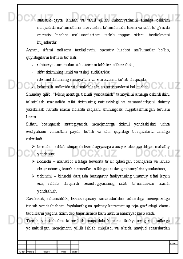  statistik   qayta   ishlash   va   tahlil   qilish   imkoniyatlarini   amalga   oshirish
maqsadida ma’lumotlarni arxivlashni ta’minlanishi lozim va sifat to‘g‘risida
operativ   hisobot   ma’lumotlaridan   tarkib   topgan   sifatni   tasdiqlovchi
hujjatlardir.
Aynan,   sifatni   xolisona   tasdiqlovchi   operativ   hisobot   ma’lumotlar   bo‘lib,
quyidagilarni keltirsa bo‘ladi:
 rahbariyat tomonidan sifat tizimini tahlilini o‘tkazishda;
 sifat tizimining ichki va tashqi auditlarida;
 iste’molchilarning shikoyatlari va e’tirozlarini ko‘rib chiqishda;
 hakamlik sudlarida iste’molchilar bilan tortishuvlarni hal etishda.
Shunday qilib, “Menejmentiga tizimli yondashish” tamoyilini amalga oshirilishini
ta’minlash   maqsadida   sifat   tizimining   natijaviyligi   va   samaradorligini   doimiy
yaxshilash   hamda   ishchi   holatda   saqlash,   shuningdek,   hujjatlashtirilgan   bo‘lishi
lozim.
Sifatni   boshqarish   strategiyasida   menejmentga   tizimli   yondashishni   uchta
evolyutsion   variantlari   paydo   bo‘lib   va   ular   quyidagi   bosqichlarda   amalga
oshiriladi:
 birinchi – ishlab chiqarish texnologiyasiga asosiy e’tibor qaritilgan mahalliy
yondshuv;
 ikkinchi   –   mahsulot   sifatiga   bevosita   ta’sir   qiladigan   boshqarish   va   ishlab
chiqarishning texnik elementlari sifatiga asoslangan kompleks yondashish;
 uchinchi   –   birinchi   darajada   boshqaruv   faoliyatining   umumiy   sifati   keyin
esa,   ishlab   chiqarish   texnologiyasining   sifati   ta’minlavchi   tizimli
yondashish.
Xavfsizlik,   ishonchlilik,   texnik-iqtisoiy   samaradorlikni   oshirishga   menejmentga
tizimli   yondashishdan   foydalanibgina   qolmay   korxonaning   reja-grafikdagi   chora-
tadbirlarni yagona tizim deb bajarilishida ham muhim ahamiyat kasb etadi.
Tizimli   yondashishni   ta’minlash   maqsadida   korxona   faoliyatining   maqsadlarga
yo‘naltirilgan   menejmenti   yillik   ishlab   chiqiladi   va   o‘zida   mavjud   resurslardan
O’zg varaq H ujjat Imzo Sana varaq
   