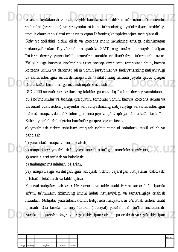 smarali   foydalanish   va   natijaviylik   hamda   samaradrlikni   oshirishni   ta’minlovchi,
mahsulot   (xizmatlar)   va   jarayonlar   sifatini   ta’minlashga   yo‘altirilgan,   tashkiliy-
texnik chora-tadbirlarni mujassam etgan Sifatning kompleks rejasi tasdiqlanadi.
Sifat   yo‘qolishini   oldini   olish   va   korxona   menejmentining   amalga   oshirilmagan
imkoniyatlaridan   foydalanish   maqsadida   SMT   eng   muhim   tamoyili   bo‘lgan
“sifatni   doimiy   yaxshilash”   tamoyilini   amalda   qo‘llanilishini   ta’minlash   lozim.
Ya’ni bunga korxona iste’molchilar va boshqa qiziquvchi tomonlar uchun, hamda
korxona uchun va daromad olish uchun jarayonlar va faoliyatlarning natijaviyligi
va   samaradorligini   oshirish   maqsadida   tashkilotning   hamma   joyida   qabul   qiligan
chora-tadbirlarni amalga oshirish oqali erishiladi. 
ISO 9000 seriyali standartlarning talablariga muvofiq “sifatni doimiy yaxshilash –
bu iste’molchilar va boshqa qiziquvchi tomonlar uchun, hamda korxona uchun va
daromad olish uchun jarayonlar va faoliyatlarning natijaviyligi va samaradorligini
oshirish maqsadida tashkilotning hamma joyida qabul qiligan chora-tadbirlardir”. 
Sifatni yaxshilash bo‘yicha harakatlarga quyidagilar kiradi:
a)   yaxshilash   uchun   sohalarni   aniqlash   uchun   mavjud   holatlarni   tahlil   qilish   va
baholash;
b) yaxshilash maqsadlarini o‘rnatish;
v) maqsadlarni yaxshilash bo‘yicha mumkin bo‘lgan masalalarni qidirish;
g) masalalarni tanlash va baholash;
d) tanlangan masalalarni bajarish;
ye)   maqsadlarga   erishilganligini   aniqlash   uchun   bajarilgan   natijalarni   baholash,
o‘lchash, tekshirish va tahlil qilish.
Faoliyat   natijalari   ustidan   ichki   nazorat   va   ichki   audit   tizimi   samarali   bo‘lganda
sifatni   ta’minlash   tizimining   ishchi   holati   natijaviyligi   va   samaraligiga   erishish
mumkin.  Natijalar   yaxshilash   uchun   kelgusida   maqsadlarni   o‘rnatish   uchun   tahlil
qilinadi.   Shu   tarzda,   doimiy   harakat   (faoliyat)   yaxshilanish   bo‘lib   hisoblanadi.
Bunda, natijaviylik deganda - rejalashtirilgan natijalarga erishish va rejalashtirilgan
O’zg varaq H ujjat Imzo Sana varaq
   