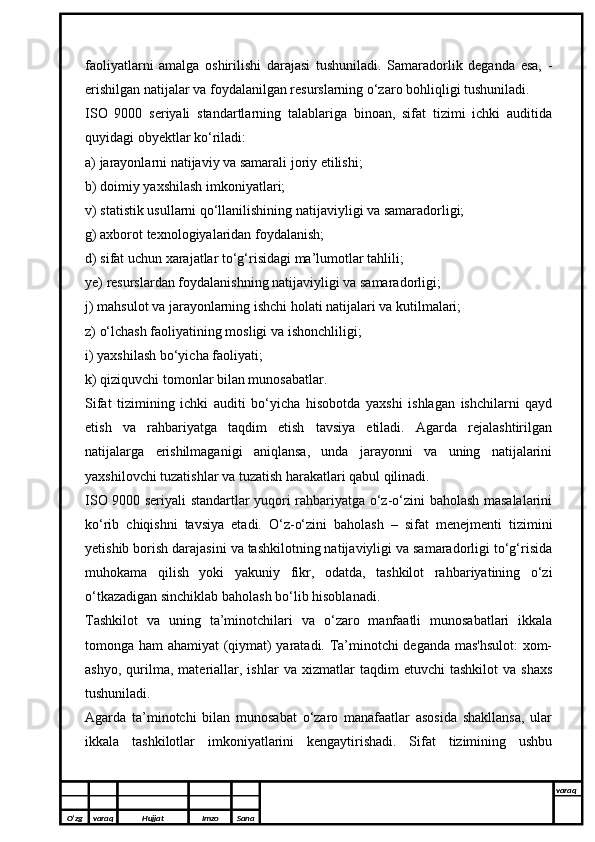 faoliyatlarni   amalga   oshirilishi   darajasi   tushuniladi.   Samaradorlik   deganda   esa,   -
erishilgan natijalar va foydalanilgan resurslarning o‘zaro bohliqligi tushuniladi.
ISO   9000   seriyali   standartlarning   talablariga   binoan,   sifat   tizimi   ichki   auditida
quyidagi obyektlar ko‘riladi:
a) jarayonlarni natijaviy va samarali joriy etilishi;
b) doimiy yaxshilash imkoniyatlari;
v) statistik usullarni qo‘llanilishining natijaviyligi va samaradorligi;
g) axborot texnologiyalaridan foydalanish;
d) sifat uchun xarajatlar to‘g‘risidagi ma’lumotlar tahlili;
ye) resurslardan foydalanishning natijaviyligi va samaradorligi;
j) mahsulot va jarayonlarning ishchi holati natijalari va kutilmalari;
z) o‘lchash faoliyatining mosligi va ishonchliligi;
i) yaxshilash bo‘yicha faoliyati;
k) qiziquvchi tomonlar bilan munosabatlar.
Sifat   tizimining   ichki   auditi   bo‘yicha   hisobotda   yaxshi   ishlagan   ishchilarni   qayd
etish   va   rahbariyatga   taqdim   etish   tavsiya   etiladi.   Agarda   rejalashtirilgan
natijalarga   erishilmaganigi   aniqlansa,   unda   jarayonni   va   uning   natijalarini
yaxshilovchi tuzatishlar va tuzatish harakatlari qabul qilinadi.
ISO 9000 seriyali standartlar yuqori rahbariyatga o‘z-o‘zini baholash masalalarini
ko‘rib   chiqishni   tavsiya   etadi.   O‘z-o‘zini   baholash   –   sifat   menejmenti   tizimini
yetishib borish darajasini va tashkilotning natijaviyligi va samaradorligi to‘g‘risida
muhokama   qilish   yoki   yakuniy   fikr,   odatda,   tashkilot   rahbariyatining   o‘zi
o‘tkazadigan sinchiklab baholash bo‘lib hisoblanadi. 
Tashkilot   va   uning   ta’minotchilari   va   o‘zaro   manfaatli   munosabatlari   ikkala
tomonga ham ahamiyat (qiymat) yaratadi. Ta’minotchi deganda mas'hsulot:  xom-
ashyo,   qurilma,   materiallar,   ishlar   va   xizmatlar   taqdim   etuvchi   tashkilot   va   shaxs
tushuniladi.
Agarda   ta’minotchi   bilan   munosabat   o‘zaro   manafaatlar   asosida   shakllansa,   ular
ikkala   tashkilotlar   imkoniyatlarini   kengaytirishadi.   Sifat   tizimining   ushbu
O’zg varaq H ujjat Imzo Sana varaq
  
O’zg varaq H ujjat Imzo Sana varaq