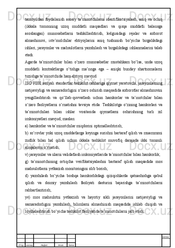 tamoyildan   foydalanish   asosiy   ta’minotchilarni   identifikatsiyalash,   aniq   va   ochiq
(ikkala   tomonning   uzoq   muddatli   maqsadlari   va   qisqa   muddatli   balansga
asoslangan)   munosabatlarni   tashkillashtirish,   kelgusidagi   rejalar   va   axborot
almashinuvi,   iste’molchilar   ehtiyojlarini   aniq   tushunish   bo‘yicha   birgalikdagi
ishlari, jarayonlar va mahsulotlarni yaxshilash va birgalikdagi ishlanmalarini talab
etadi.
Agarda   ta’minotchilar   bilan   o‘zaro   munosabatlar   mustahkam   bo‘lsa,   unda   uzoq
muddatli   kontraktlarga   o‘tishga   ma’noga   ega   –   aniqki   bunday   shartnomalarni
tuzishga ta’minotchida ham ehtiyoj mavjud.
ISO 9000 seriyali standartlar tashkilot rahbariga qiymat yaratuvchi, jarayonlarning
natijaviyligi va samaradorligini o‘zaro oshirish maqsadida axborotlar almashnuvini
yengillashtirish   va   qo‘llab-quvvatlash   uchun   hamkorlar   va   ta’inotchilar   bilan
o‘zaro   faoliyatlarni   o‘rnatishni   tavsiya   etida.   Tashkilotga   o‘zining   hamkorlari   va
ta’minotchilari   bilan   ishlar   vositasida   qiymatlarni   oshirishning   turli   xil
imkoniyatlari mavjud, maslan:
a) hamkorlar va ta’minotchilar miqdorini optimallashtirish;
b) so‘rovlar yoki uzoq muddatlarga keyinga surishni bartaraf qilish va muammoni
zudlik   bilan   hal   qilish   uchun   ikkala   tashkilot   muvofiq   darajada   ikki   tomonli
aloqalarrni o‘rnatish;
v) jarayonlar va ularni validatlash imkoniyatlarida ta’minotchilar bilan hamkorlik;
g)   ta’minotchining   ortiqcha   verifikatsiyalashni   bartaraf   qilish   maqsadida   mos
mahsulotlarni yetkazish monitoringini olib borish;
d)   yaxshilash   bo‘yicha   boshqa   hamkorlikdagi   qiziqishlarda   qatnashishga   qabul
qilish   va   doimiy   yaxshilash   faoliyati   dasturini   bajarishga   ta’minotchilarni
rahbartlantirish;
ye)   mos   mahsulotni   yetkazish   va   hayotiy   sikli   jarayonlarini   natijaviyligi   va
samaradorligini   yaxshilash,   bilimlarni   almashinish   maqsadida   ishlab   chiqish   va
loyihalashtirish bo‘yicha tashkilot faoliyatida ta’minotchilarni jalb etish;
O’zg varaq H ujjat Imzo Sana varaq
   