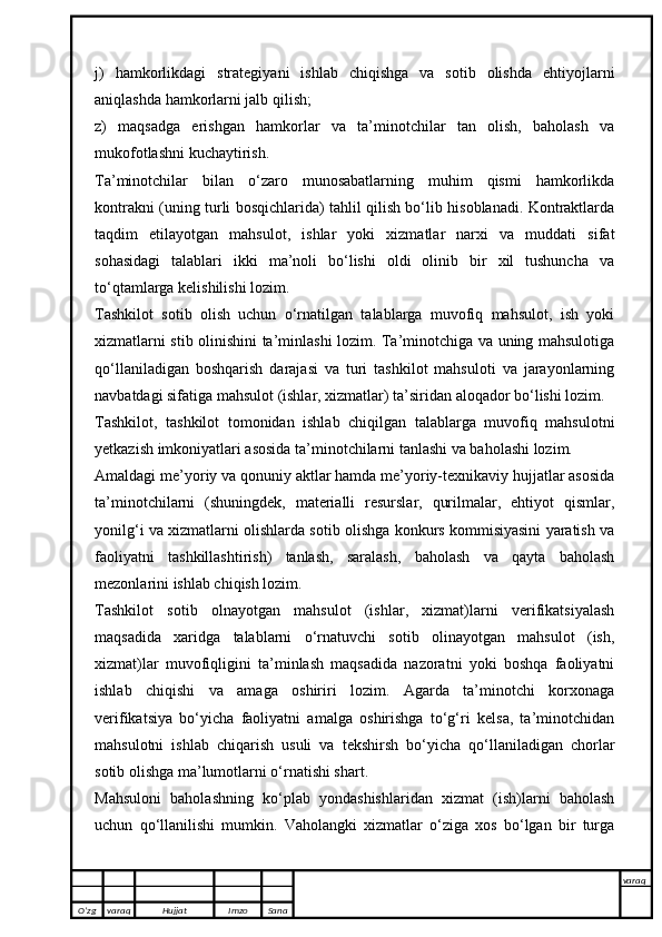 j)   hamkorlikdagi   strategiyani   ishlab   chiqishga   va   sotib   olishda   ehtiyojlarni
aniqlashda hamkorlarni jalb qilish;
z)   maqsadga   erishgan   hamkorlar   va   ta’minotchilar   tan   olish,   baholash   va
mukofotlashni kuchaytirish.
Ta’minotchilar   bilan   o‘zaro   munosabatlarning   muhim   qismi   hamkorlikda
kontrakni (uning turli bosqichlarida) tahlil qilish bo‘lib hisoblanadi. Kontraktlarda
taqdim   etilayotgan   mahsulot,   ishlar   yoki   xizmatlar   narxi   va   muddati   sifat
sohasidagi   talablari   ikki   ma’noli   bo‘lishi   oldi   olinib   bir   xil   tushuncha   va
to‘qtamlarga kelishilishi lozim.
Tashkilot   sotib   olish   uchun   o‘rnatilgan   talablarga   muvofiq   mahsulot,   ish   yoki
xizmatlarni stib olinishini ta’minlashi lozim. Ta’minotchiga va uning mahsulotiga
qo‘llaniladigan   boshqarish   darajasi   va   turi   tashkilot   mahsuloti   va   jarayonlarning
navbatdagi sifatiga mahsulot (ishlar, xizmatlar) ta’siridan aloqador bo‘lishi lozim.
Tashkilot,   tashkilot   tomonidan   ishlab   chiqilgan   talablarga   muvofiq   mahsulotni
yetkazish imkoniyatlari asosida ta’minotchilarni tanlashi va baholashi lozim.
Amaldagi me’yoriy va qonuniy aktlar hamda me’yoriy-texnikaviy hujjatlar asosida
ta’minotchilarni   (shuningdek,   materialli   resurslar,   qurilmalar,   ehtiyot   qismlar,
yonilg‘i va xizmatlarni olishlarda sotib olishga konkurs kommisiyasini yaratish va
faoliyatni   tashkillashtirish)   tanlash,   saralash,   baholash   va   qayta   baholash
mezonlarini ishlab chiqish lozim. 
Tashkilot   sotib   olnayotgan   mahsulot   (ishlar,   xizmat)larni   verifikatsiyalash
maqsadida   xaridga   talablarni   o‘rnatuvchi   sotib   olinayotgan   mahsulot   (ish,
xizmat)lar   muvofiqligini   ta’minlash   maqsadida   nazoratni   yoki   boshqa   faoliyatni
ishlab   chiqishi   va   amaga   oshiriri   lozim.   Agarda   ta’minotchi   korxonaga
verifikatsiya   bo‘yicha   faoliyatni   amalga   oshirishga   to‘g‘ri   kelsa,   ta’minotchidan
mahsulotni   ishlab   chiqarish   usuli   va   tekshirsh   bo‘yicha   qo‘llaniladigan   chorlar
sotib olishga ma’lumotlarni o‘rnatishi shart.
Mahsuloni   baholashning   ko‘plab   yondashishlaridan   xizmat   (ish)larni   baholash
uchun   qo‘llanilishi   mumkin.   Vaholangki   xizmatlar   o‘ziga   xos   bo‘lgan   bir   turga
O’zg varaq H ujjat Imzo Sana varaq
   