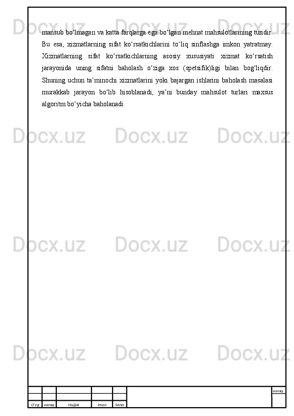 mansub bo‘lmagan va katta farqlarga ega bo‘lgan mehnat mahsulotlarining turidir.
Bu   esa,   xizmatlarning   sifat   ko‘rsatkichlarini   to‘liq   sinflashga   imkon   yatratmay.
Xizmatlarning   sifat   ko‘rsatkichlarning   asosiy   xususiyati   xizmat   ko‘rsatish
jarayonida   uning   sifatni   baholash   o‘ziga   xos   (spetsifik)ligi   bilan   bog‘liqdir.
Shuning   uchun   ta’minochi   xizmatlarini   yoki   bajargan   ishlarini   baholash   masalasi
murakkab   jarayon   bo‘lib   hisoblanadi,   ya’ni   bunday   mahsulot   turlari   maxsus
algoritm bo‘yicha baholanadi.
O’zg varaq H ujjat Imzo Sana varaq