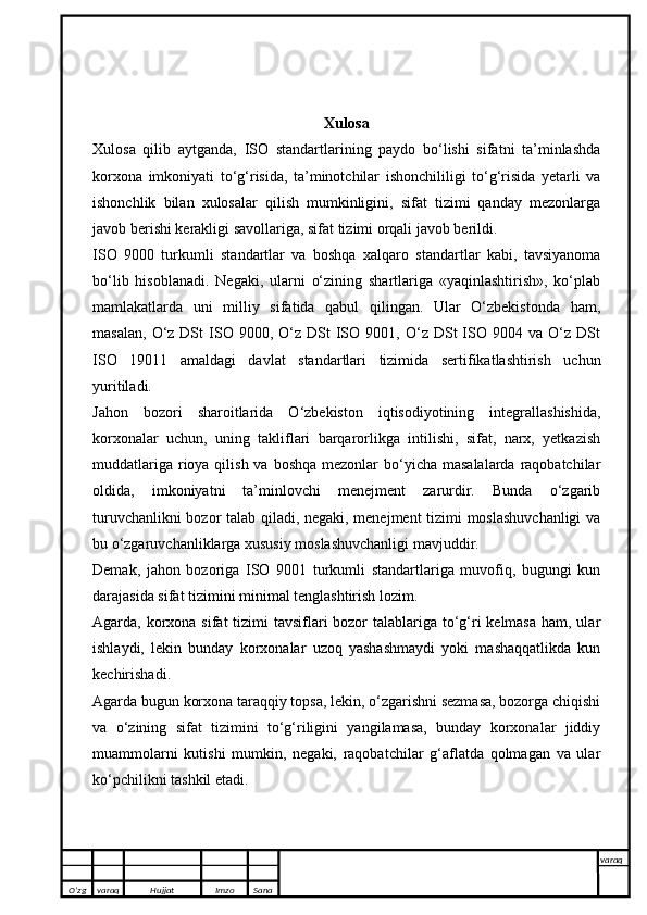 Xulosa
Xulosa   qilib   aytganda,   ISO   standartlarining   paydo   bo‘lishi   sifatni   ta’minlashda
korxona   imkoniyati   to‘g‘risida,   ta’minotchilar   ishonchililigi   to‘g‘risida   yetarli   va
ishonchlik   bilan   xulosalar   qilish   mumkinligini,   sifat   tizimi   qanday   mezonlarga
javob berishi kerakligi savollariga, sifat tizimi orqali javob berildi.
ISO   9000   turkumli   standartlar   va   boshqa   xalqaro   standartlar   kabi,   tavsiyanoma
bo‘lib   hisoblanadi.   Negaki,   ularni   o‘zining   shartlariga   «yaqinlashtirish»,   ko‘plab
mamlakatlarda   uni   milliy   sifatida   qabul   qilingan.   Ular   O‘zbekistonda   ham,
masalan,   O‘z  DSt  ISO  9000,  O‘z   DSt  ISO  9001,  O‘z  DSt   ISO  9004  va  O‘z  DSt
ISO   19011   amaldagi   davlat   standartlari   tizimida   sertifikatlashtirish   uchun
yuritiladi.
Jahon   bozori   sharoitlarida   O‘zbekiston   iqtisodiyotining   integrallashishida,
korxonalar   uchun,   uning   takliflari   barqarorlikga   intilishi,   sifat,   narx,   yetkazish
muddatlariga  rioya qilish va  boshqa mezonlar  bo‘yicha masalalarda  raqobatchilar
oldida,   imkoniyatni   ta’minlovchi   menejment   zarurdir.   Bunda   o‘zgarib
turuvchanlikni bozor talab qiladi, negaki, menejment  tizimi moslashuvchanligi  va
bu o‘zgaruvchanliklarga xususiy moslashuvchanligi mavjuddir.
Demak,   jahon   bozoriga   ISO   9001   turkumli   standartlariga   muvofiq,   bugungi   kun
darajasida sifat tizimini minimal tenglashtirish lozim.
Agarda, korxona sifat tizimi tavsiflari  bozor  talablariga to‘g‘ri kelmasa  ham, ular
ishlaydi,   lekin   bunday   korxonalar   uzoq   yashashmaydi   yoki   mashaqqatlikda   kun
kechirishadi.
Agarda bugun korxona taraqqiy topsa, lekin, o‘zgarishni sezmasa, bozorga chiqishi
va   o‘zining   sifat   tizimini   to‘g‘riligini   yangilamasa,   bunday   korxonalar   jiddiy
muammolarni   kutishi   mumkin,   negaki,   raqobatchilar   g‘aflatda   qolmagan   va   ular
ko‘pchilikni tashkil etadi.
O’zg varaq H ujjat Imzo Sana varaq
   