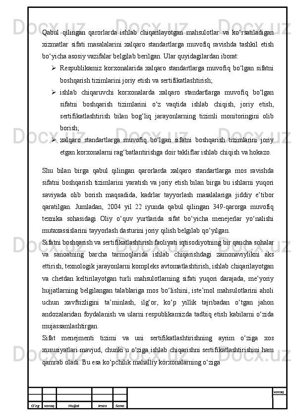 Qabul   qilingan   qarorlarda   ishlab   chiqarilayotgan   mahsulotlar   va   ko‘rsatiladigan
xizmatlar   sifati   masalalarini   xalqaro   standartlarga   muvofiq   ravishda   tashkil   etish
bo‘yicha asosiy vazifalar belgilab berilgan. Ular quyidagilardan iborat: 
 Respublikamiz   korxonalarida  xalqaro   standartlarga  muvofiq  bo‘lgan  sifatni
boshqarish tizimlarini joriy etish va sertifikatlashtirish;
 ishlab   chiqaruvchi   korxonalarda   xalqaro   standartlarga   muvofiq   bo‘lgan
sifatni   boshqarish   tizimlarini   o‘z   vaqtida   ishlab   chiqish,   joriy   etish,
sertifikatlashtirish   bilan   bog‘liq   jarayonlarning   tizimli   monitoringini   olib
borish;
 xalqaro   standartlarga   muvofiq   bo‘lgan   sifatni   boshqarish   tizimlarini   joriy
etgan korxonalarni rag‘batlantirishga doir takliflar ishlab chiqish va hokazo.
Shu   bilan   birga   qabul   qilingan   qarorlarda   xalqaro   standartlarga   mos   ravishda
sifatni  boshqarish tizimlarini  yaratish va joriy etish bilan birga bu ishlarni  yuqori
saviyada   olib   borish   maqsadida,   kadrlar   tayyorlash   masalalariga   jiddiy   e’tibor
qaratilgan.   Jumladan,   2004   yil   22   iyunda   qabul   qilingan   349-qarorga   muvofiq
texnika   sohasidagi   Oliy   o‘quv   yurtlarida   sifat   bo‘yicha   menejerlar   yo‘nalishi
mutaxassislarini tayyorlash dasturini joriy qilish belgilab qo‘yilgan.
Sifatni boshqarish va sertifikatlashtirish faoliyati iqtisodiyotning bir qancha sohalar
va   sanoatning   barcha   tarmoqlarida   ishlab   chiqarishdagi   zamonaviylikni   aks
ettirish, texnologik jarayonlarni kompleks avtomatlashtirish, ishlab chiqarilayotgan
va   chetdan   keltirilayotgan   turli   mahsulotlarning   sifati   yuqori   darajada,   me’yoriy
hujjatlarning   belgilangan   talablariga   mos   bo‘lishini,   iste’mol   mahsulotlarini   aholi
uchun   xavfsizligini   ta’minlash,   ilg‘or,   ko‘p   yillik   tajribadan   o‘tgan   jahon
andozalaridan foydalanish va ularni  respublikamizda tadbiq etish  kabilarni  o‘zida
mujassamlashtirgan. 
Sifat   menejmenti   tizimi   va   uni   sertifikatlashtirishning   ayrim   o‘ziga   xos
xususiyatlari mavjud, chunki u o‘ziga ishlab chiqarishni sertifikatlashtirishini ham
qamrab oladi. Bu esa ko‘pchilik mahalliy korxonalarning o‘ziga
O’zg varaq H ujjat Imzo Sana varaq
  
O’zg varaq H ujjat Imzo Sana varaq
   